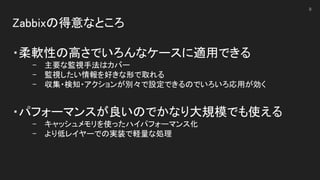 Zabbixの得意なところ 
 
・柔軟性の高さでいろんなケースに適用できる 
- 主要な監視手法はカバー 
- 監視したい情報を好きな形で取れる 
- 収集・検知・アクションが別々で設定できるのでいろいろ応用が効く 
 
・パフォーマンスが良いのでかなり大規模でも使える 
- キャッシュメモリを使ったハイパフォーマンス化 
- より低レイヤーでの実装で軽量な処理 
 
8
 