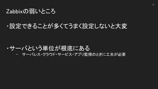 Zabbixの弱いところ 
 
・設定できることが多くてうまく設定しないと大変 
 
 
・サーバという単位が根底にある 
- サーバレス・クラウド・サービス・アプリ監視のときに工夫が必要 
9
 