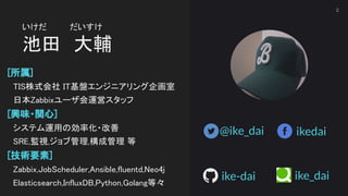 いけだ　　　　だいすけ 
池田　大輔 
[所属] 
　TIS株式会社 IT基盤エンジニアリング企画室 
　日本Zabbixユーザ会運営スタッフ 
[興味・関心] 
　システム運用の効率化・改善 
　SRE,監視,ジョブ管理,構成管理 等 
[技...