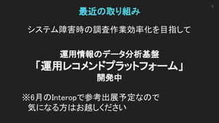 最近の取り組み 
システム障害時の調査作業効率化を目指して 
 
運用情報のデータ分析基盤 
「運用レコメンドプラットフォーム」 
開発中 
 
※6月のInteropで参考出展予定なので 
　気になる方はお越しください 
 
3
 