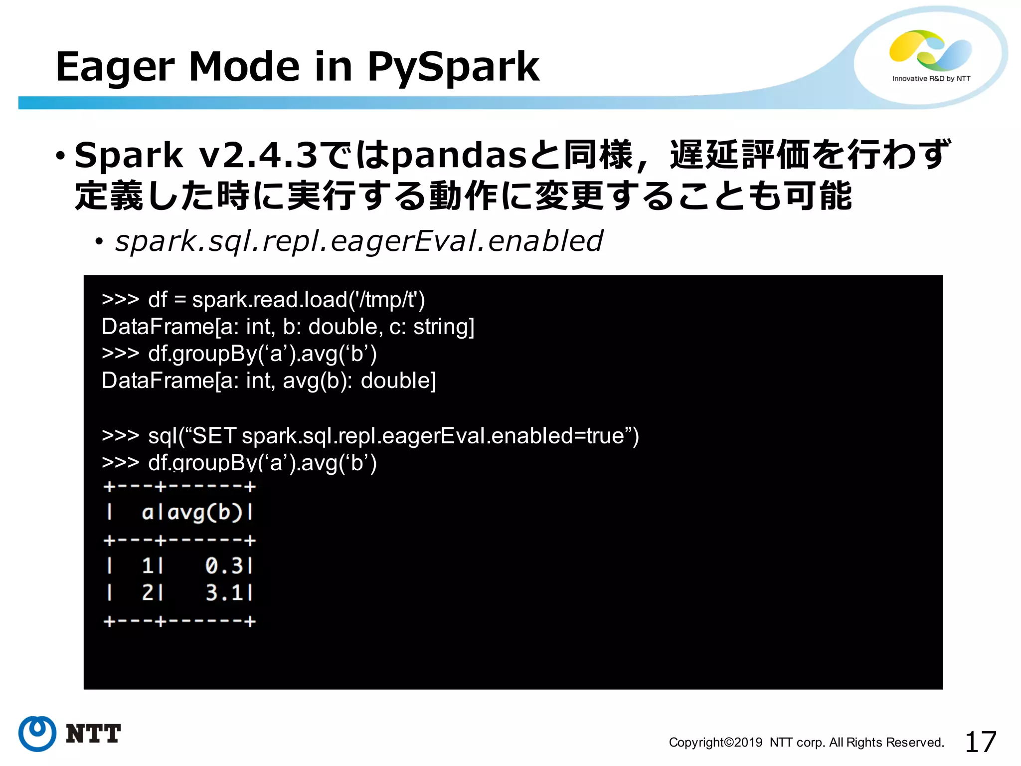 17Copyright©2019 NTT corp. All Rights Reserved. • Spark v2.4.3ではpandasと同様，遅延評価を⾏わず 定義した時に実⾏する動作に変更することも可能 • spark.sql.repl.eagerEval.enabled Eager Mode in PySpark aa >>> df = spark.read.load('/tmp/t') DataFrame[a: int, b: double, c: string] >>> df.groupBy(‘a’).avg(‘b’) DataFrame[a: int, avg(b): double] >>> sql(“SET spark.sql.repl.eagerEval.enabled=true”) >>> df.groupBy(‘a’).avg(‘b’) 