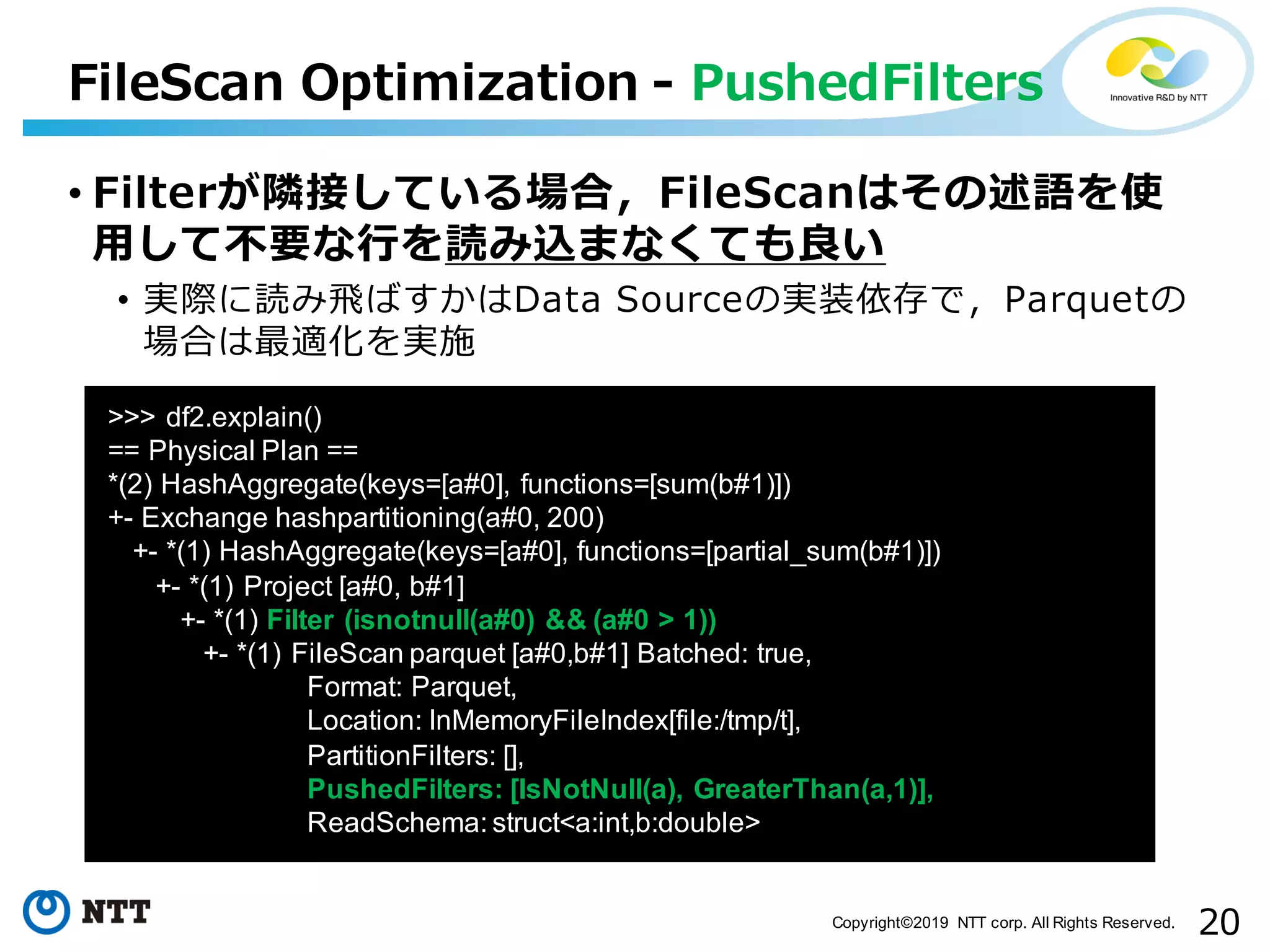 20Copyright©2019 NTT corp. All Rights Reserved. FileScan Optimization - PushedFilters aa >>> df2.explain() == Physical Plan == *(2) HashAggregate(keys=[a#0], functions=[sum(b#1)]) +- Exchange hashpartitioning(a#0, 200) +- *(1) HashAggregate(keys=[a#0], functions=[partial_sum(b#1)]) +- *(1) Project [a#0, b#1] +- *(1) Filter (isnotnull(a#0) && (a#0 > 1)) +- *(1) FileScan parquet [a#0,b#1] Batched: true, Format: Parquet, Location: InMemoryFileIndex[file:/tmp/t], PartitionFilters: [], PushedFilters: [IsNotNull(a), GreaterThan(a,1)], ReadSchema: struct<a:int,b:double> • Filterが隣接している場合，FileScanはその述語を使 ⽤して不要な⾏を読み込まなくても良い • 実際に読み⾶ばすかはData Sourceの実装依存で，Parquetの 場合は最適化を実施 