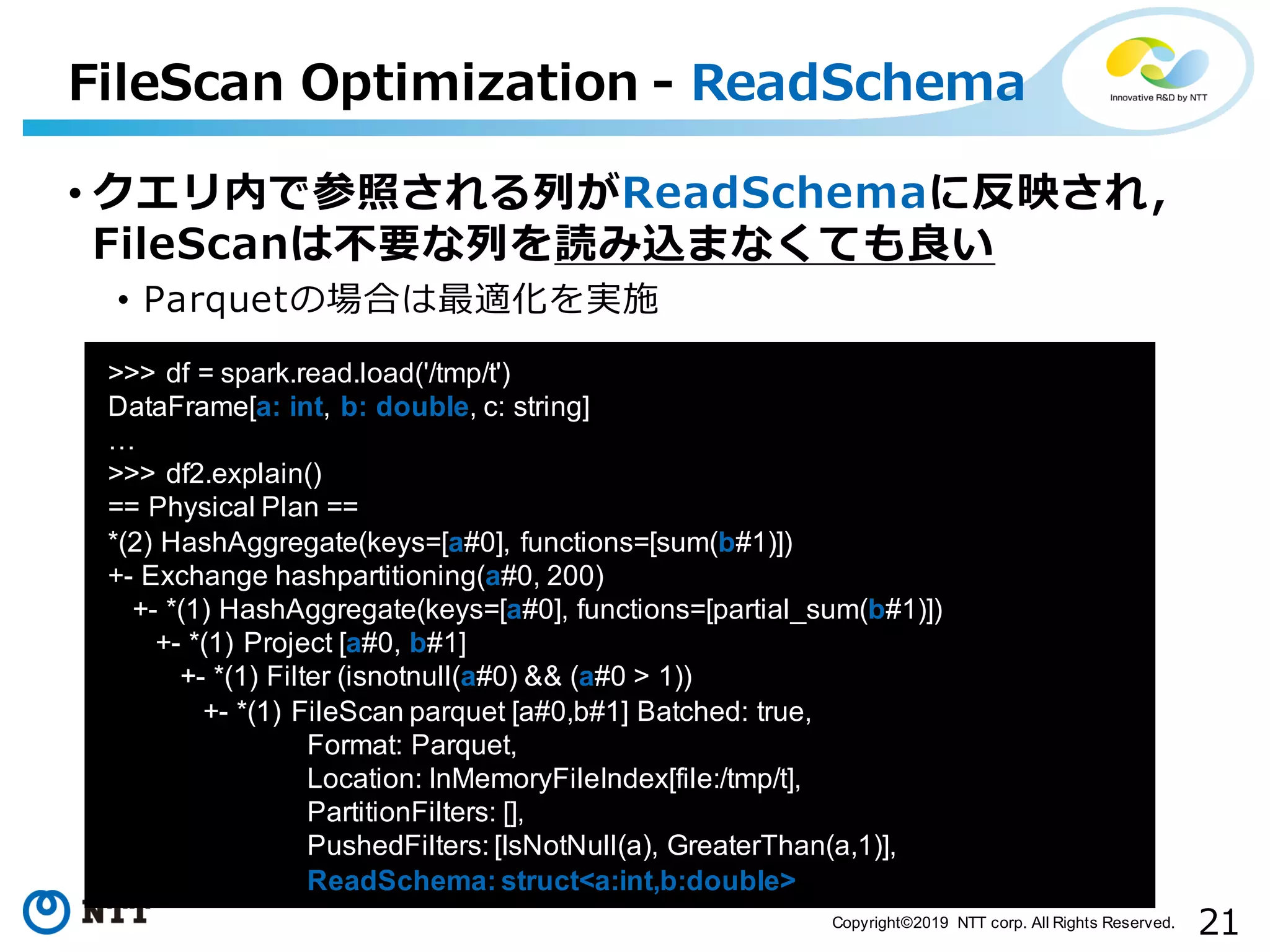 21Copyright©2019 NTT corp. All Rights Reserved. FileScan Optimization - ReadSchema aa >>> df = spark.read.load('/tmp/t') DataFrame[a: int, b: double, c: string] … >>> df2.explain() == Physical Plan == *(2) HashAggregate(keys=[a#0], functions=[sum(b#1)]) +- Exchange hashpartitioning(a#0, 200) +- *(1) HashAggregate(keys=[a#0], functions=[partial_sum(b#1)]) +- *(1) Project [a#0, b#1] +- *(1) Filter (isnotnull(a#0) && (a#0 > 1)) +- *(1) FileScan parquet [a#0,b#1] Batched: true, Format: Parquet, Location: InMemoryFileIndex[file:/tmp/t], PartitionFilters: [], PushedFilters: [IsNotNull(a), GreaterThan(a,1)], ReadSchema: struct<a:int,b:double> • クエリ内で参照される列がReadSchemaに反映され， FileScanは不要な列を読み込まなくても良い • Parquetの場合は最適化を実施 
