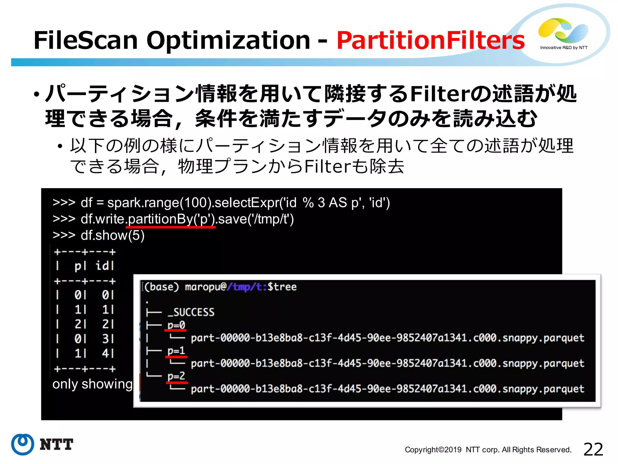 22Copyright©2019 NTT corp. All Rights Reserved. • パーティション情報を⽤いて隣接するFilterの述語が処 理できる場合，条件を満たすデータのみを読み込む • 以下の例の様にパーティション情報を⽤いて全ての述語が処理 できる場合，物理プランからFilterも除去 FileScan Optimization - PartitionFilters >>> df = spark.range(100).selectExpr('id % 3 AS p', 'id') >>> df.write.partitionBy('p').save('/tmp/t') >>> df.show(5) only showing top 5 rows 