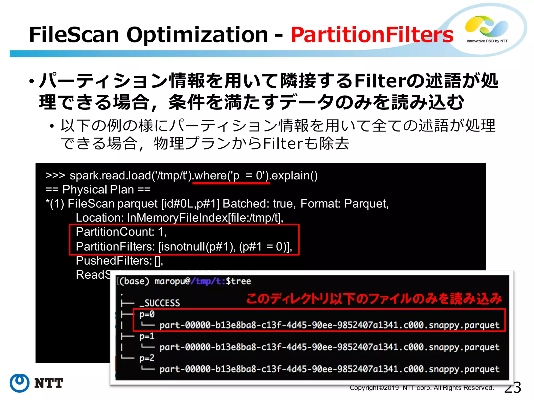 23Copyright©2019 NTT corp. All Rights Reserved. • パーティション情報を⽤いて隣接するFilterの述語が処 理できる場合，条件を満たすデータのみを読み込む • 以下の例の様にパーティション情報を⽤いて全ての述語が処理 できる場合，物理プランからFilterも除去 FileScan Optimization - PartitionFilters >>> spark.read.load('/tmp/t').where('p = 0').explain() == Physical Plan == *(1) FileScan parquet [id#0L,p#1] Batched: true, Format: Parquet, Location: InMemoryFileIndex[file:/tmp/t], PartitionCount: 1, PartitionFilters: [isnotnull(p#1), (p#1 = 0)], PushedFilters: [], ReadSchema: struct<id:bigint> このディレクトリ以下のファイルのみを読み込み 