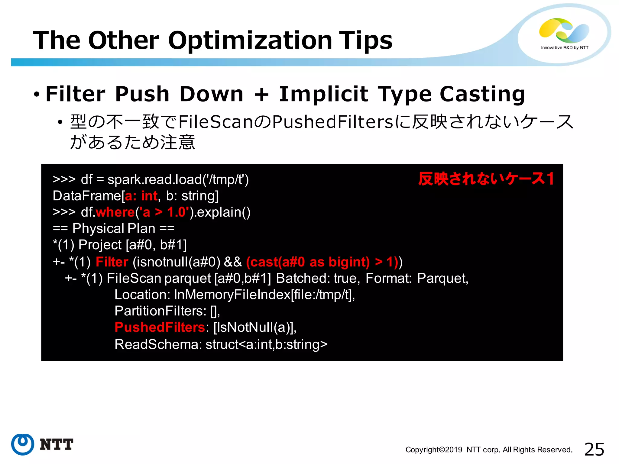 25Copyright©2019 NTT corp. All Rights Reserved. • Filter Push Down + Implicit Type Casting • 型の不⼀致でFileScanのPushedFiltersに反映されないケース があるため注意 The Other Optimization Tips aa >>> df = spark.read.load('/tmp/t') DataFrame[a: int, b: string] >>> df.where('a > 1.0').explain() == Physical Plan == *(1) Project [a#0, b#1] +- *(1) Filter (isnotnull(a#0) && (cast(a#0 as bigint) > 1)) +- *(1) FileScan parquet [a#0,b#1] Batched: true, Format: Parquet, Location: InMemoryFileIndex[file:/tmp/t], PartitionFilters: [], PushedFilters: [IsNotNull(a)], ReadSchema: struct<a:int,b:string> 反映されないケース１ 