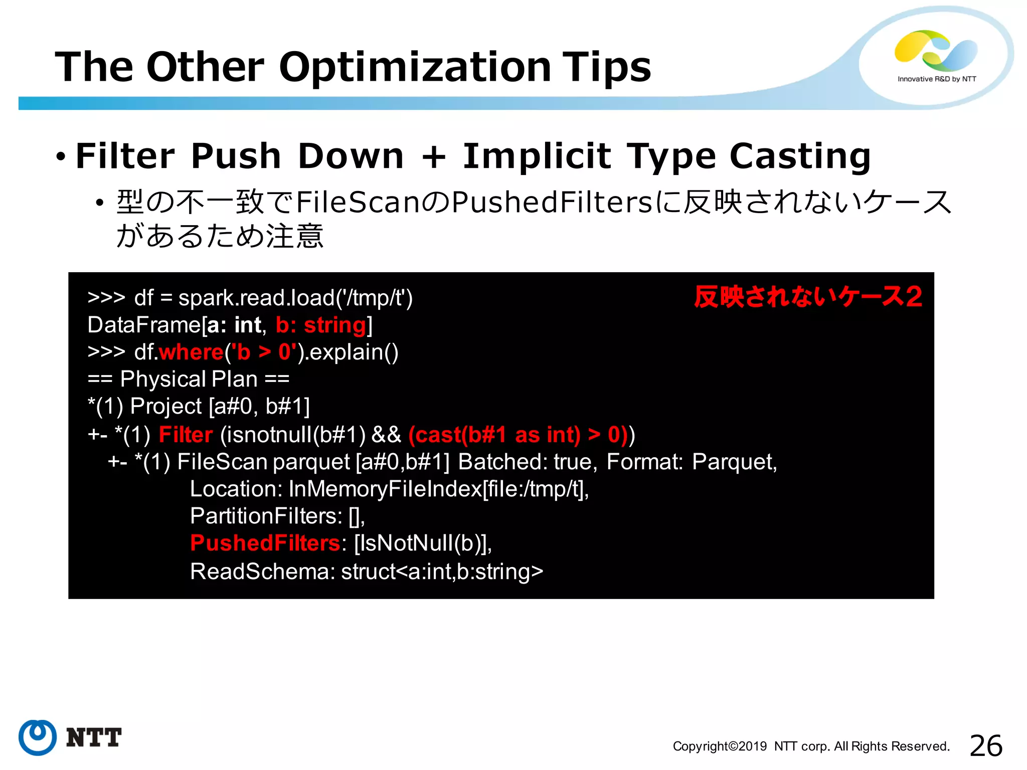 26Copyright©2019 NTT corp. All Rights Reserved. • Filter Push Down + Implicit Type Casting • 型の不⼀致でFileScanのPushedFiltersに反映されないケース があるため注意 The Other Optimization Tips aa >>> df = spark.read.load('/tmp/t') DataFrame[a: int, b: string] >>> df.where('b > 0').explain() == Physical Plan == *(1) Project [a#0, b#1] +- *(1) Filter (isnotnull(b#1) && (cast(b#1 as int) > 0)) +- *(1) FileScan parquet [a#0,b#1] Batched: true, Format: Parquet, Location: InMemoryFileIndex[file:/tmp/t], PartitionFilters: [], PushedFilters: [IsNotNull(b)], ReadSchema: struct<a:int,b:string> 反映されないケース２ 