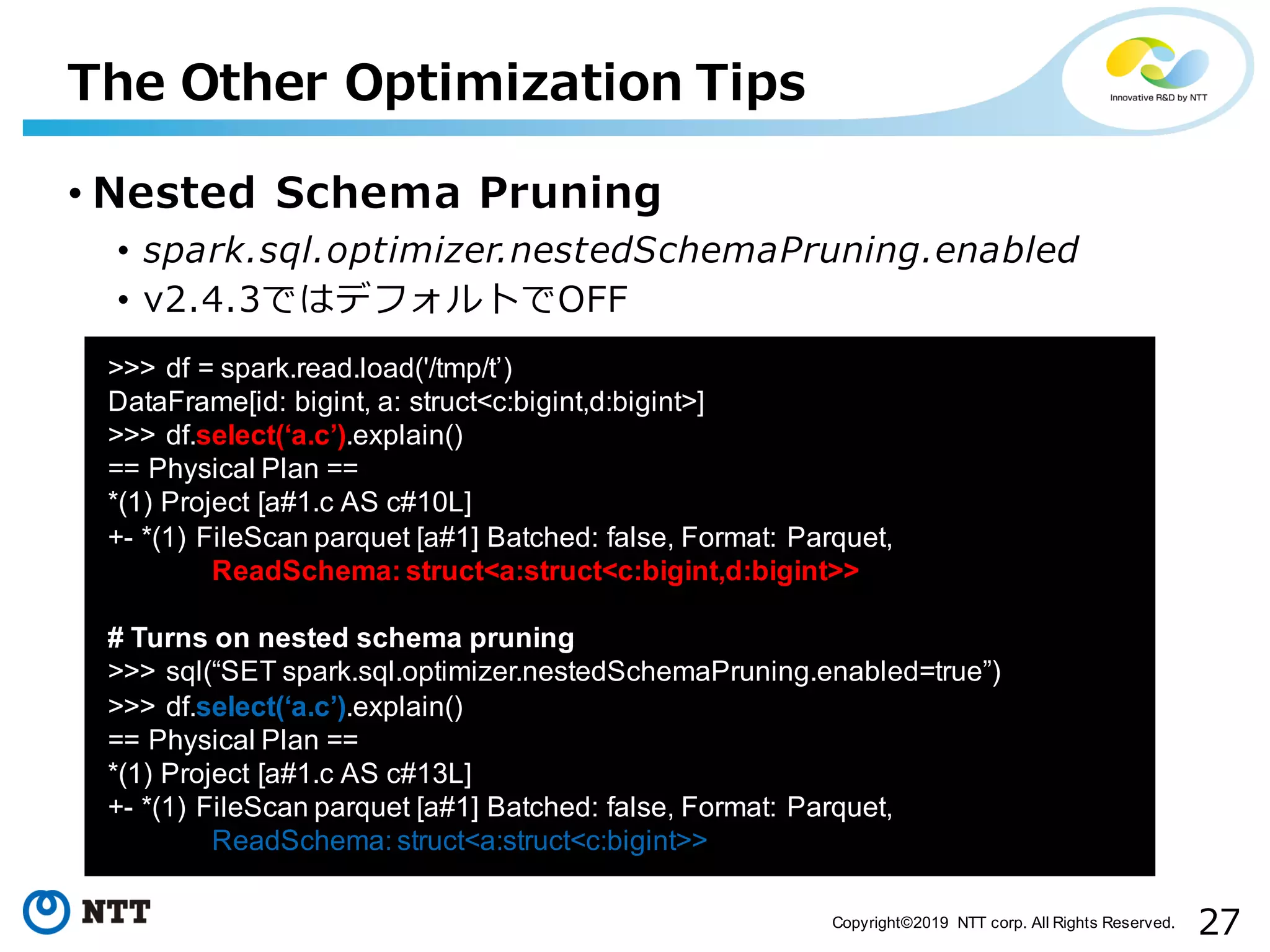 27Copyright©2019 NTT corp. All Rights Reserved. • Nested Schema Pruning • spark.sql.optimizer.nestedSchemaPruning.enabled • v2.4.3ではデフォルトでOFF The Other Optimization Tips aa >>> df = spark.read.load('/tmp/t’) DataFrame[id: bigint, a: struct<c:bigint,d:bigint>] >>> df.select(‘a.c’).explain() == Physical Plan == *(1) Project [a#1.c AS c#10L] +- *(1) FileScan parquet [a#1] Batched: false, Format: Parquet, ReadSchema: struct<a:struct<c:bigint,d:bigint>> # Turns on nested schema pruning >>> sql(“SET spark.sql.optimizer.nestedSchemaPruning.enabled=true”) >>> df.select(‘a.c’).explain() == Physical Plan == *(1) Project [a#1.c AS c#13L] +- *(1) FileScan parquet [a#1] Batched: false, Format: Parquet, ReadSchema: struct<a:struct<c:bigint>> 