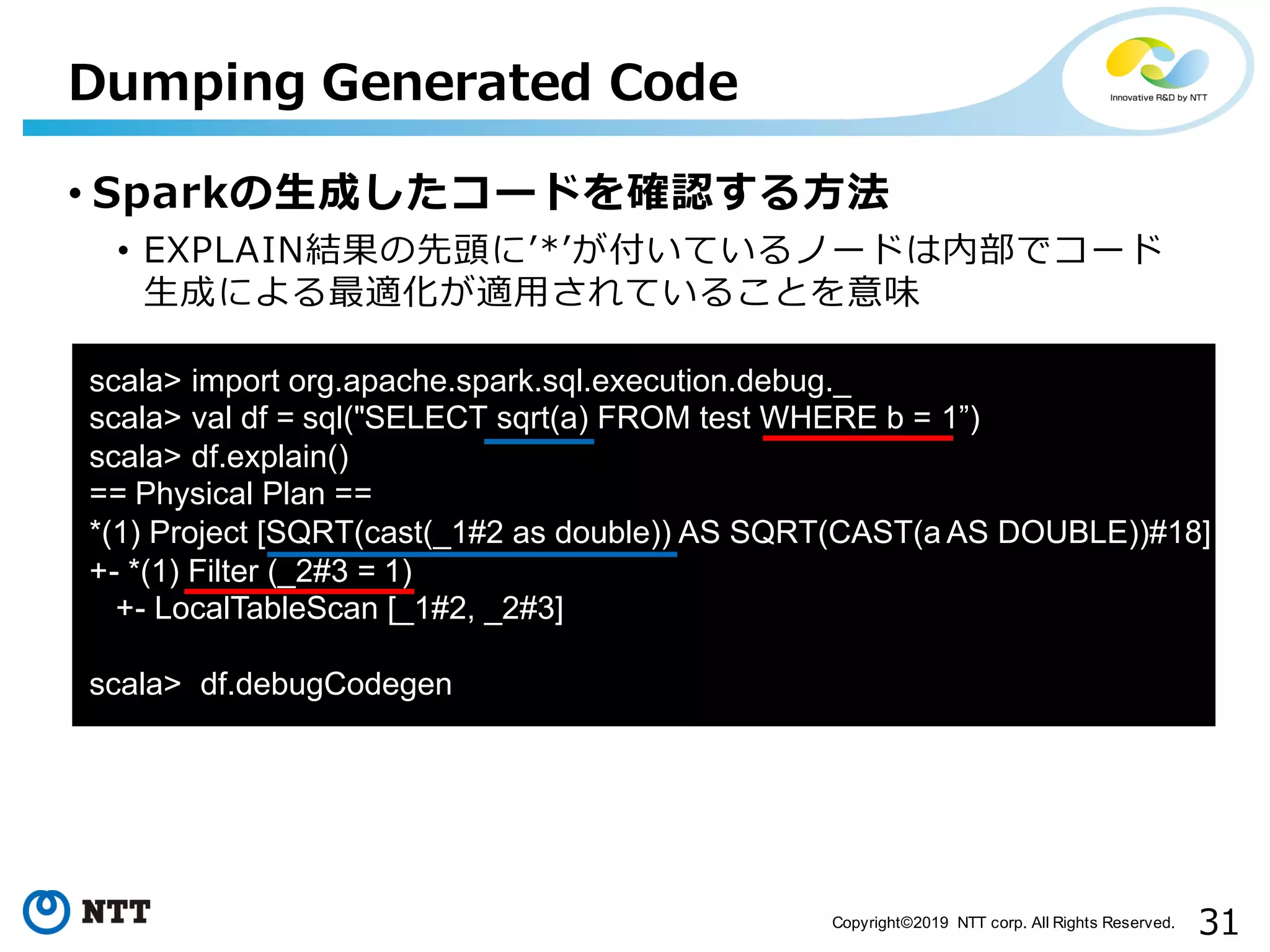 31Copyright©2019 NTT corp. All Rights Reserved. aa Dumping Generated Code • Sparkの⽣成したコードを確認する⽅法 • EXPLAIN結果の先頭にʼ*ʼが付いているノードは内部でコード ⽣成による最適化が適⽤されていることを意味 scala> import org.apache.spark.sql.execution.debug._ scala> val df = sql("SELECT sqrt(a) FROM test WHERE b = 1”) scala> df.explain() == Physical Plan == *(1) Project [SQRT(cast(_1#2 as double)) AS SQRT(CAST(a AS DOUBLE))#18] +- *(1) Filter (_2#3 = 1) +- LocalTableScan [_1#2, _2#3] scala> df.debugCodegen 