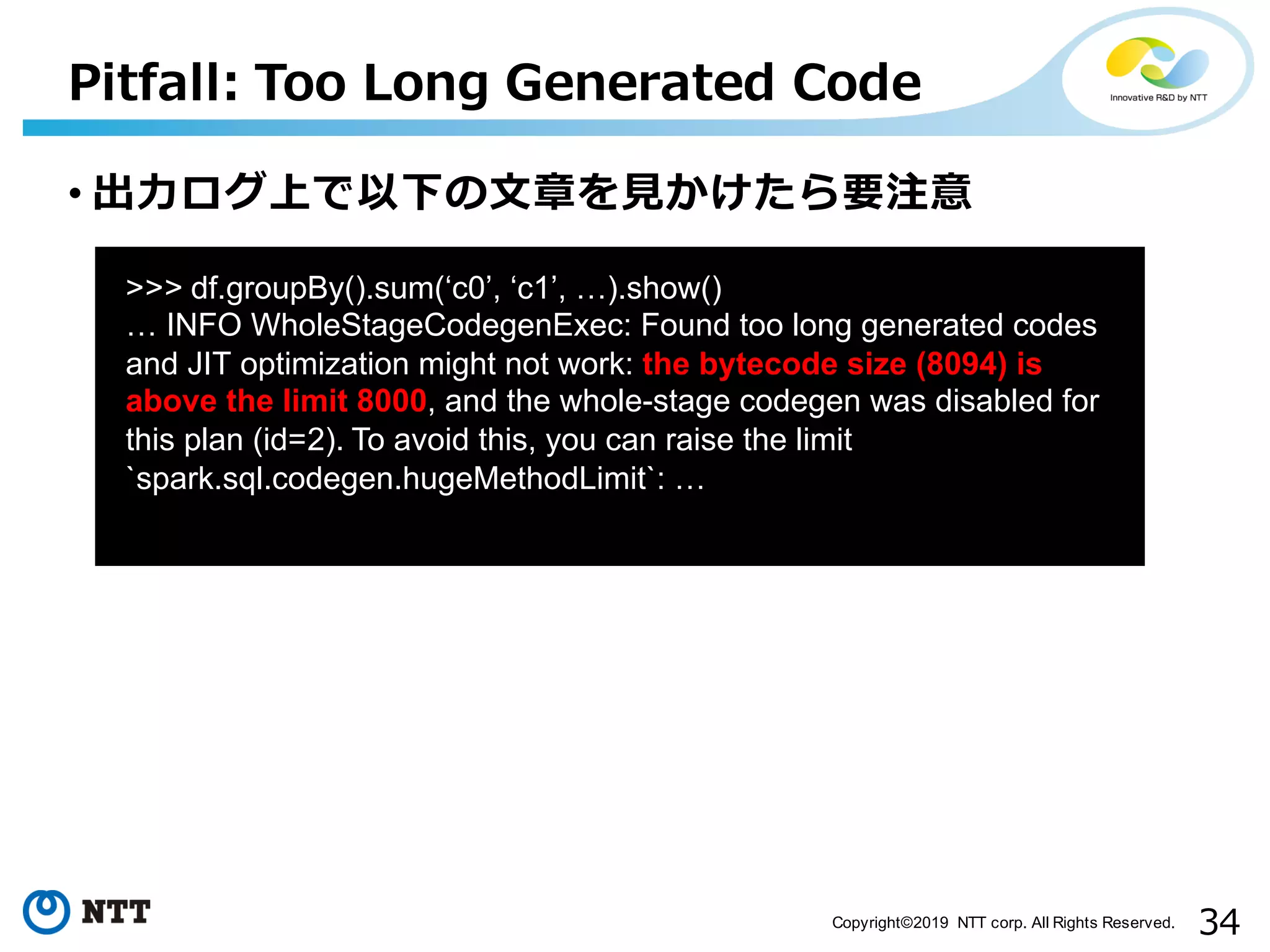 34Copyright©2019 NTT corp. All Rights Reserved. Pitfall: Too Long Generated Code aa >>> df.groupBy().sum(‘c0’, ‘c1’, …).show() … INFO WholeStageCodegenExec: Found too long generated codes and JIT optimization might not work: the bytecode size (8094) is above the limit 8000, and the whole-stage codegen was disabled for this plan (id=2). To avoid this, you can raise the limit `spark.sql.codegen.hugeMethodLimit`: … • 出⼒ログ上で以下の⽂章を⾒かけたら要注意 