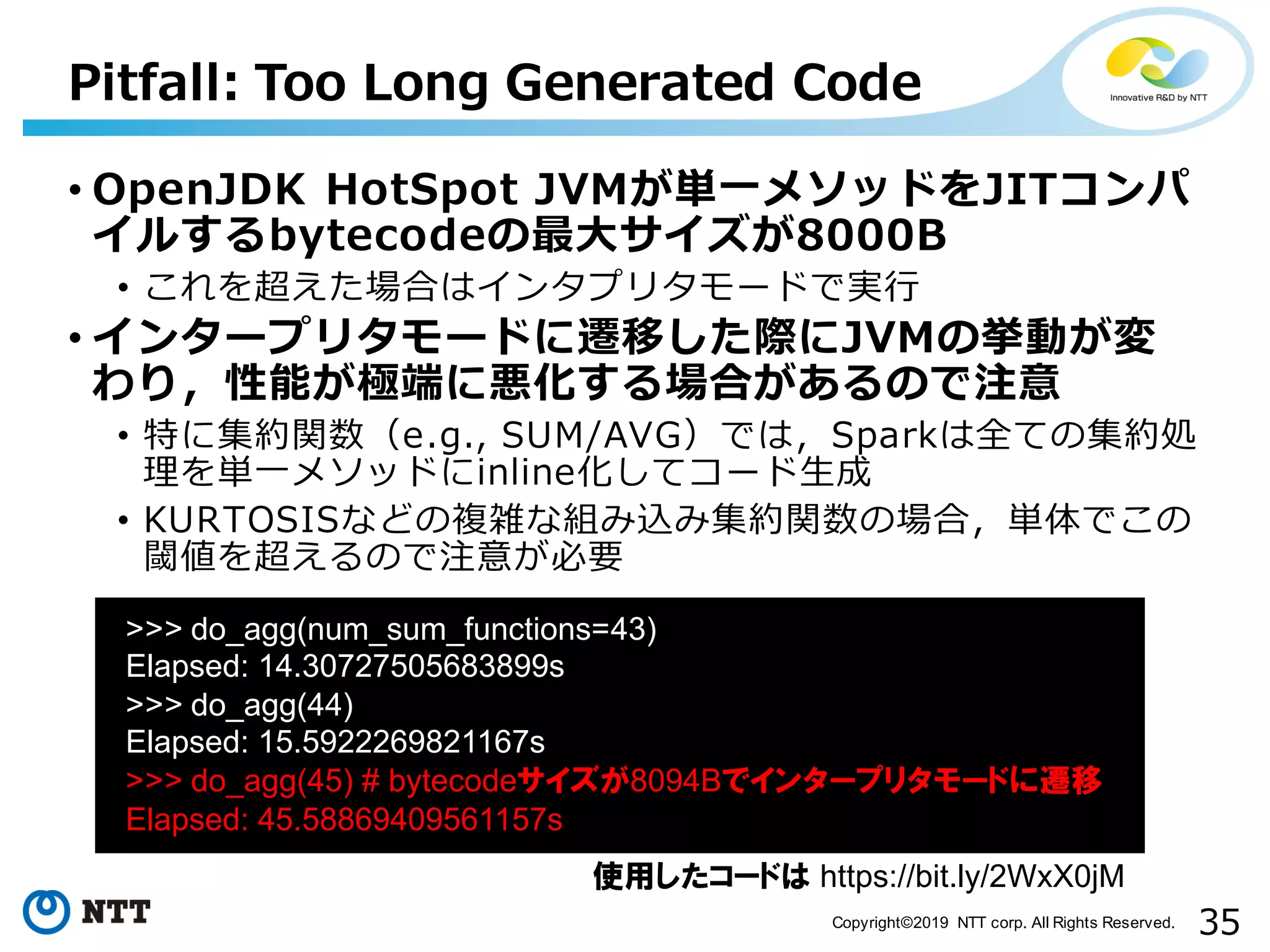 35Copyright©2019 NTT corp. All Rights Reserved. Pitfall: Too Long Generated Code • OpenJDK HotSpot JVMが単⼀メソッドをJITコンパ イルするbytecodeの最⼤サイズが8000B • これを超えた場合はインタプリタモードで実⾏ • インタープリタモードに遷移した際にJVMの挙動が変 わり，性能が極端に悪化する場合があるので注意 • 特に集約関数（e.g., SUM/AVG）では，Sparkは全ての集約処 理を単⼀メソッドにinline化してコード⽣成 • KURTOSISなどの複雑な組み込み集約関数の場合，単体でこの 閾値を超えるので注意が必要 aa >>> do_agg(num_sum_functions=43) Elapsed: 14.30727505683899s >>> do_agg(44) Elapsed: 15.5922269821167s >>> do_agg(45) # bytecodeサイズが8094Bでインタープリタモードに遷移 Elapsed: 45.58869409561157s 使用したコードは https://bit.ly/2WxX0jM 
