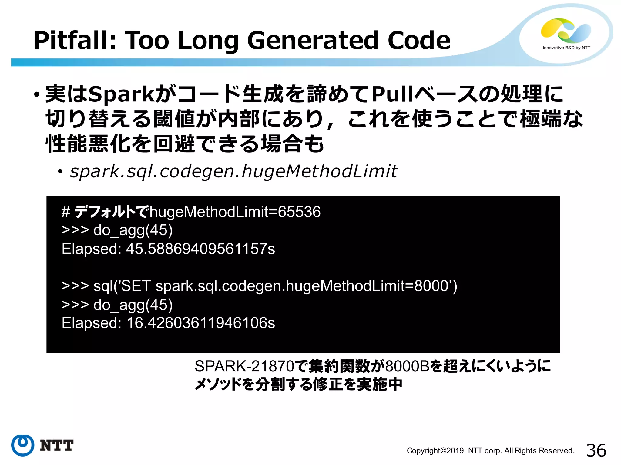 36Copyright©2019 NTT corp. All Rights Reserved. Pitfall: Too Long Generated Code • 実はSparkがコード⽣成を諦めてPullベースの処理に 切り替える閾値が内部にあり，これを使うことで極端な 性能悪化を回避できる場合も • spark.sql.codegen.hugeMethodLimit aa # デフォルトでhugeMethodLimit=65536 >>> do_agg(45) Elapsed: 45.58869409561157s >>> sql('SET spark.sql.codegen.hugeMethodLimit=8000’) >>> do_agg(45) Elapsed: 16.42603611946106s SPARK-21870で集約関数が8000Bを超えにくいように メソッドを分割する修正を実施中 