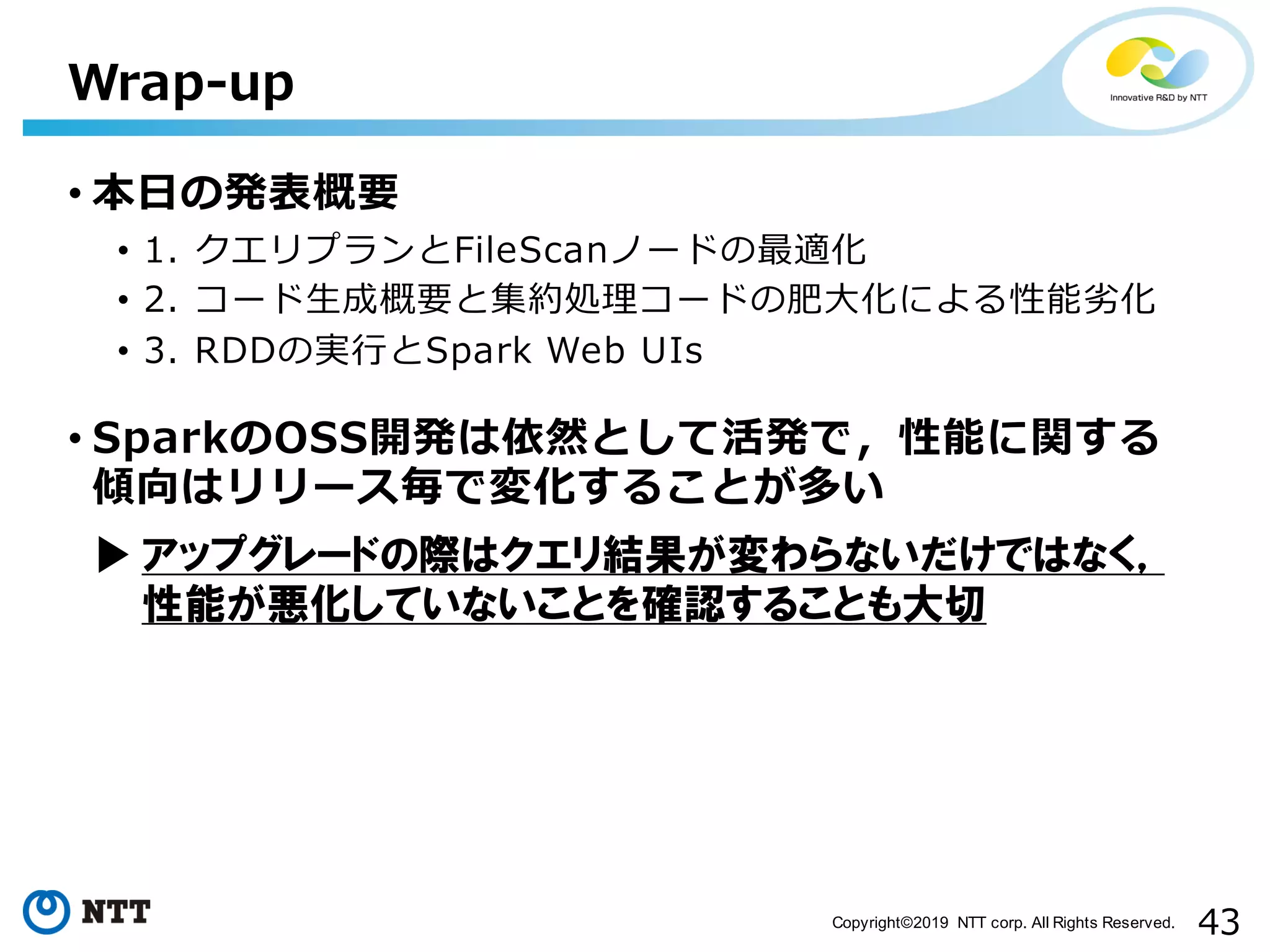 43Copyright©2019 NTT corp. All Rights Reserved. • 本⽇の発表概要 • 1. クエリプランとFileScanノードの最適化 • 2. コード⽣成概要と集約処理コードの肥⼤化による性能劣化 • 3. RDDの実⾏とSpark Web UIs • SparkのOSS開発は依然として活発で，性能に関する 傾向はリリース毎で変化することが多い Wrap-up アップグレードの際はクエリ結果が変わらないだけではなく， 性能が悪化していないことを確認することも大切 