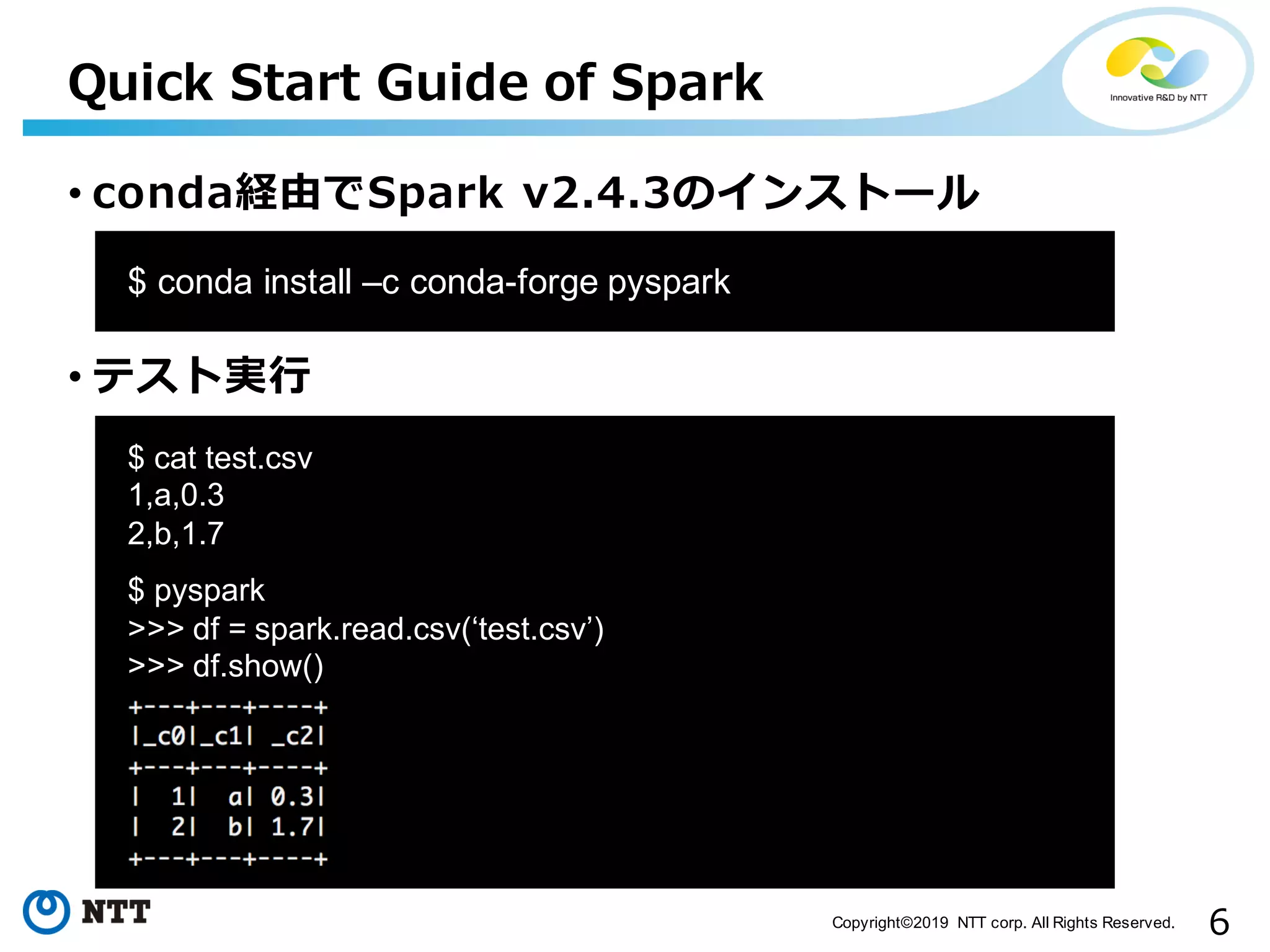 6Copyright©2019 NTT corp. All Rights Reserved. • conda経由でSpark v2.4.3のインストール • テスト実⾏ Quick Start Guide of Spark aa$ conda install –c conda-forge pyspark aa $ cat test.csv 1,a,0.3 2,b,1.7 $ pyspark >>> df = spark.read.csv(‘test.csv’) >>> df.show() 
