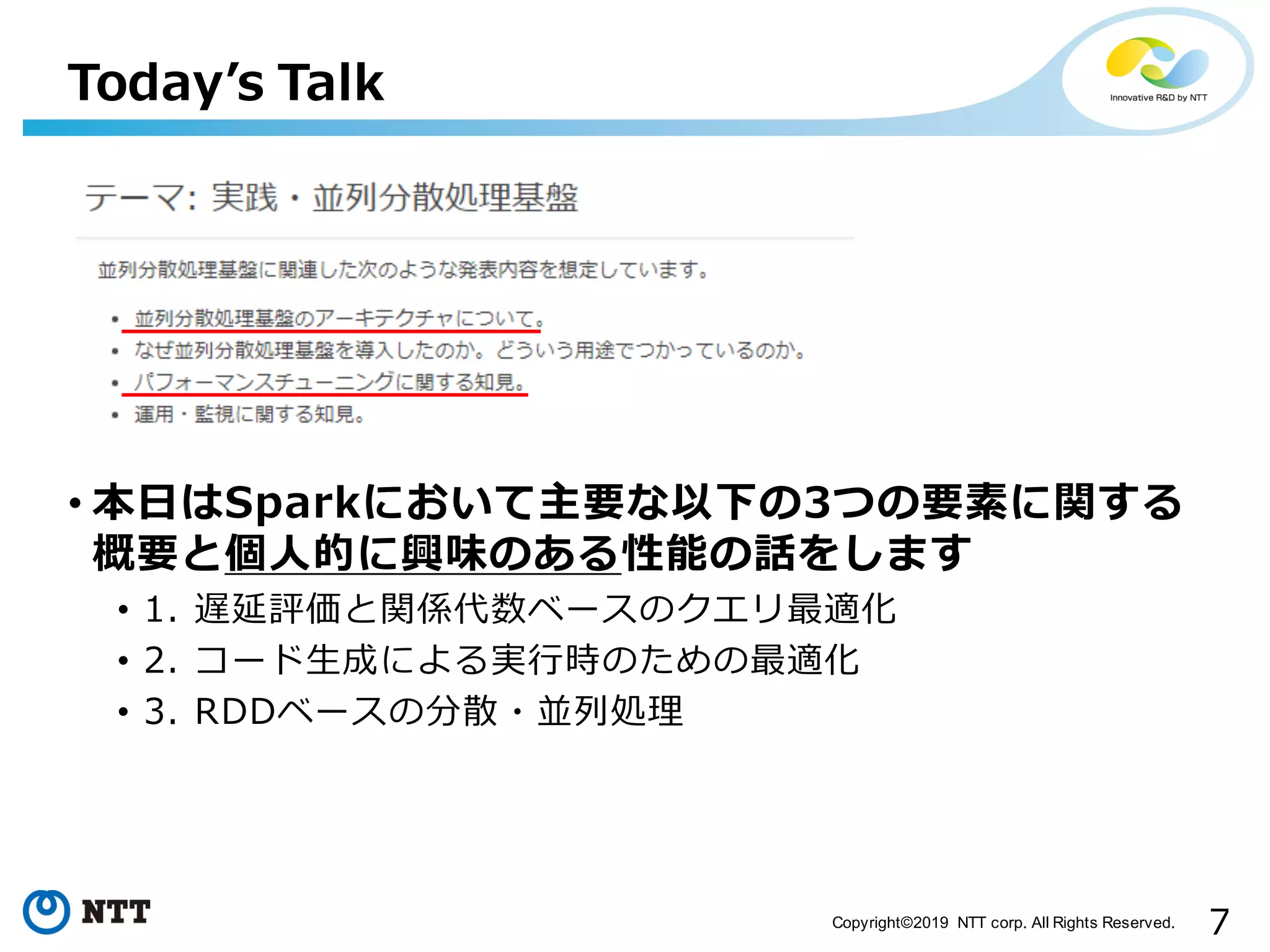 7Copyright©2019 NTT corp. All Rights Reserved. • 本⽇はSparkにおいて主要な以下の3つの要素に関する 概要と個⼈的に興味のある性能の話をします • 1. 遅延評価と関係代数ベースのクエリ最適化 • 2. コード⽣成による実⾏時のための最適化 • 3. RDDベースの分散・並列処理 Todayʼs Talk 