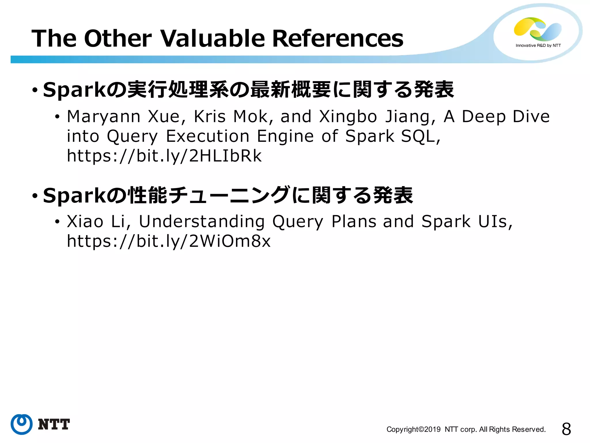8Copyright©2019 NTT corp. All Rights Reserved. • Sparkの実⾏処理系の最新概要に関する発表 • Maryann Xue, Kris Mok, and Xingbo Jiang, A Deep Dive into Query Execution Engine of Spark SQL, https://bit.ly/2HLIbRk • Sparkの性能チューニングに関する発表 • Xiao Li, Understanding Query Plans and Spark UIs, https://bit.ly/2WiOm8x The Other Valuable References 