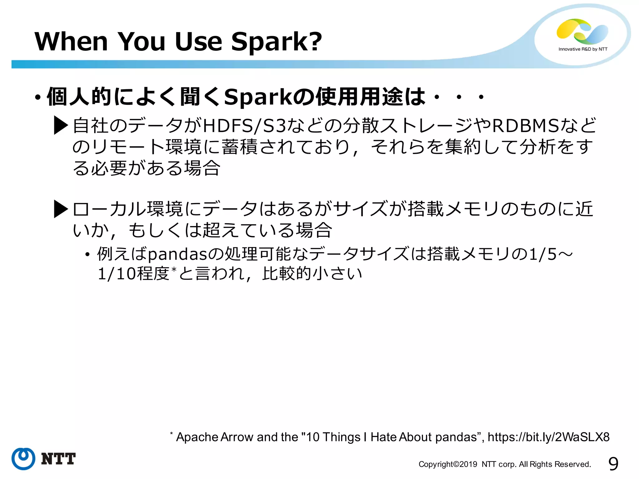 9Copyright©2019 NTT corp. All Rights Reserved. • 個⼈的によく聞くSparkの使⽤⽤途は・・・ • ⾃社のデータがHDFS/S3などの分散ストレージやRDBMSなど のリモート環境に蓄積されており，それらを集約して分析をす る必要がある場合 • ローカル環境にデータはあるがサイズが搭載メモリのものに近 いか，もしくは超えている場合 • 例えばpandasの処理可能なデータサイズは搭載メモリの1/5〜 1/10程度*と⾔われ，⽐較的⼩さい When You Use Spark? * Apache Arrow and the "10 Things I Hate About pandas”, https://bit.ly/2WaSLX8 