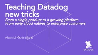 Teaching Datadog
new tricks
From a single product to a growing platform
From early cloud natives to enterprise customers
Alexis Lê-Quôc (@alq)
 