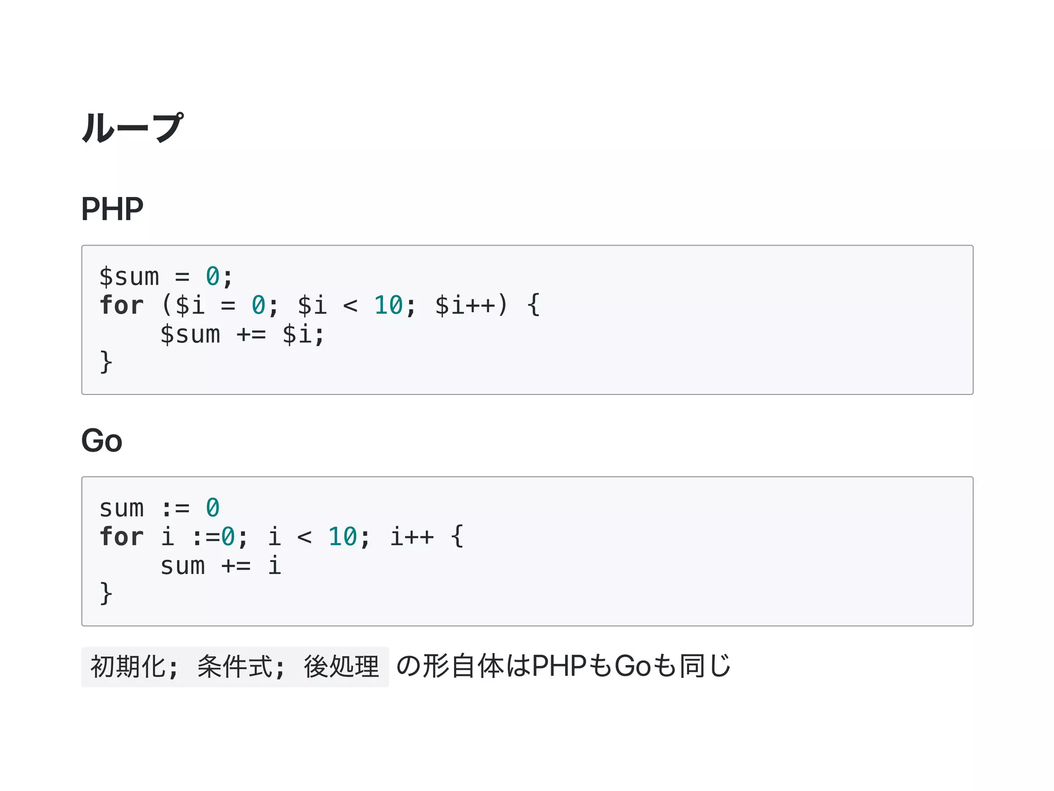 ループ
PHP
$sum = 0;
for ($i = 0; $i < 10; $i++) {
$sum += $i;
}
Go
sum := 0
for i :=0; i < 10; i++ {
sum += i
}
初期化; 条件式; 後処理 の形自体はPHPもGoも同じ
 