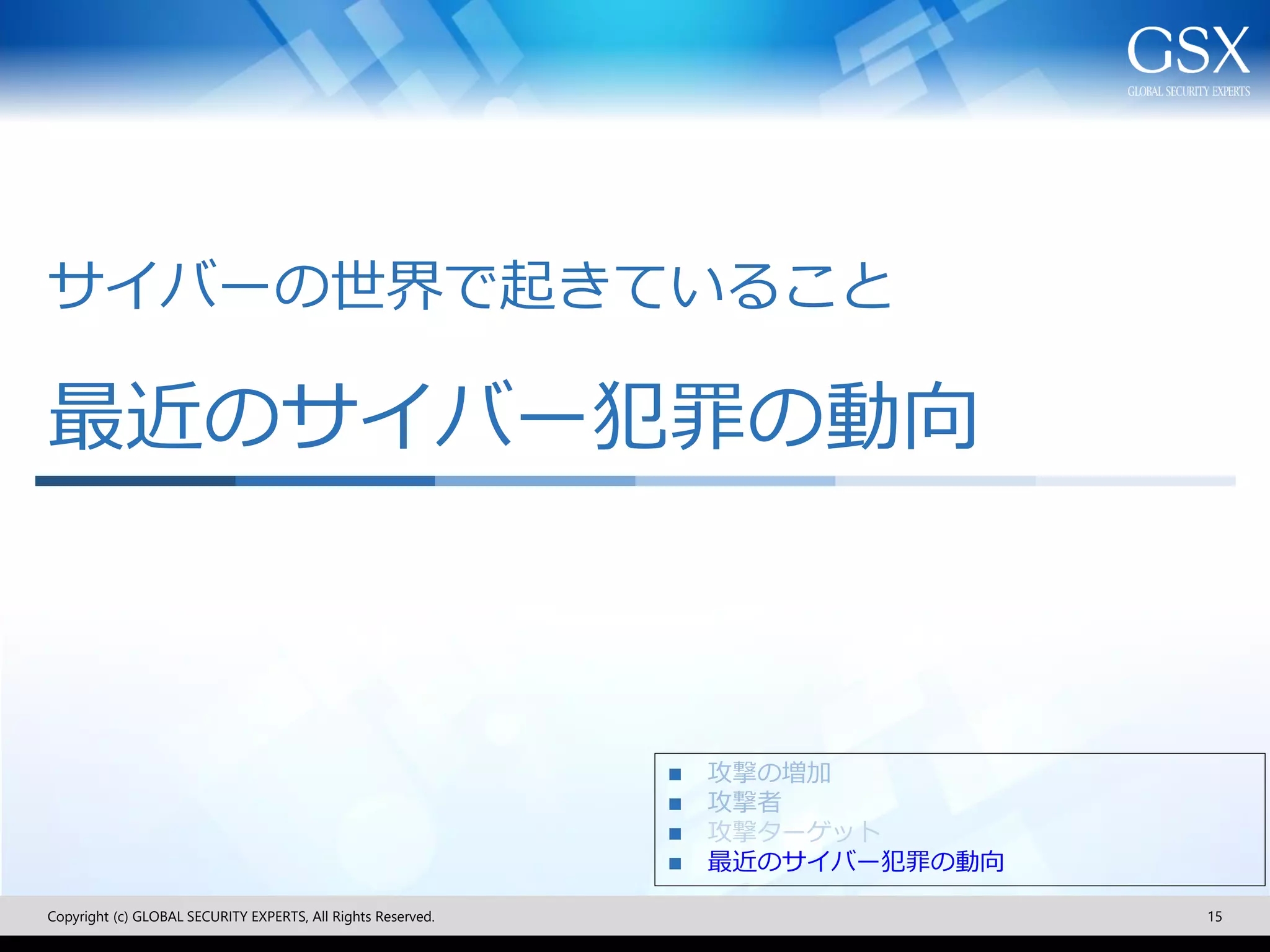 サイバーの世界で起きていること
最近のサイバー犯罪の動向
Copyright (c) GLOBAL SECURITY EXPERTS, All Rights Reserved. 15
◼ 攻撃の増加
◼ 攻撃者
◼ 攻撃ターゲット
◼ 最近のサイバー犯罪の動向
 