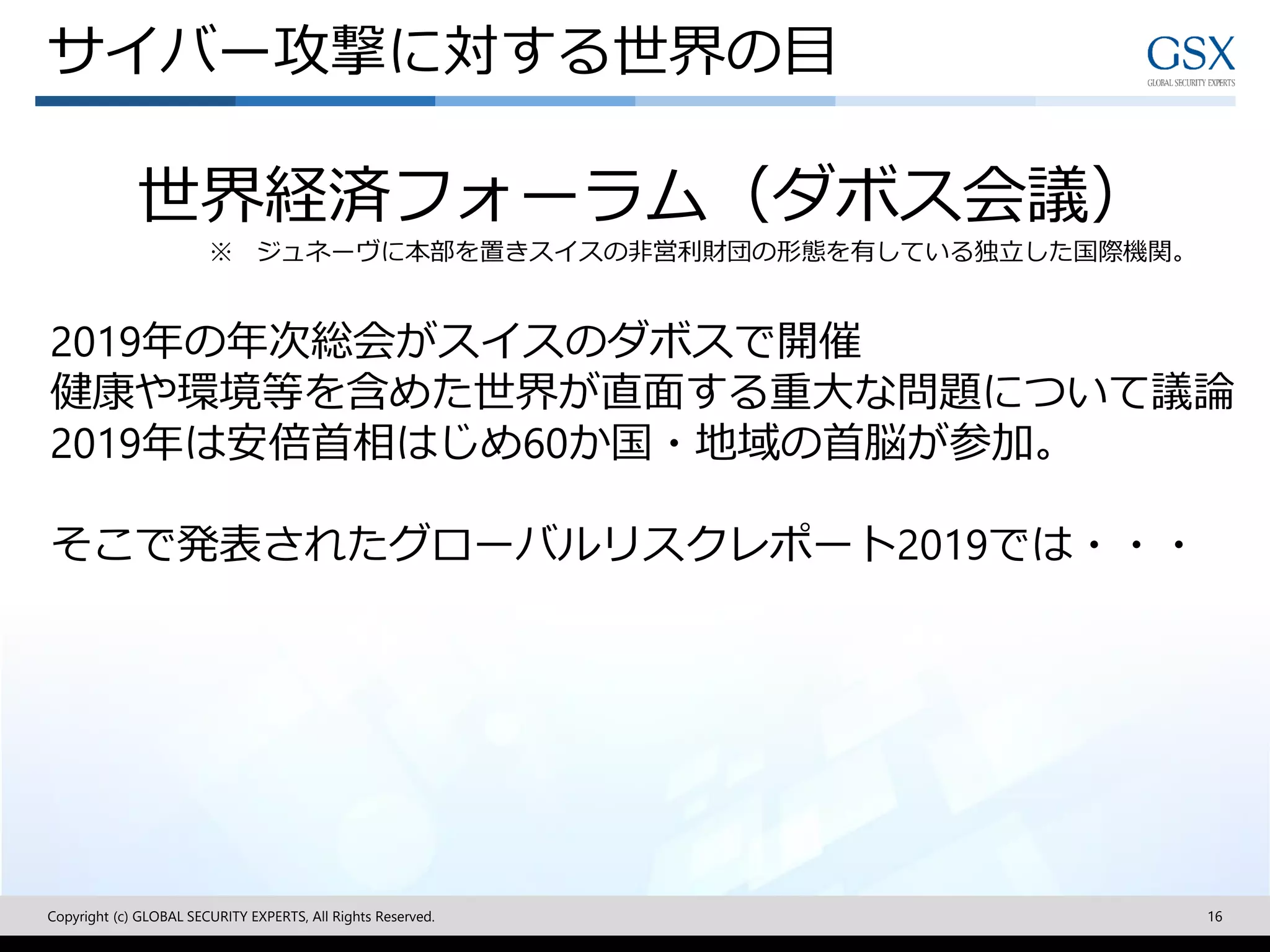 Copyright (c) GLOBAL SECURITY EXPERTS, All Rights Reserved. 16
世界経済フォーラム（ダボス会議）
※ ジュネーヴに本部を置きスイスの非営利財団の形態を有している独立した国際機関。
2019年の年次総会がスイスのダボスで開催
健康や環境等を含めた世界が直面する重大な問題について議論
2019年は安倍首相はじめ60か国・地域の首脳が参加。
そこで発表されたグローバルリスクレポート2019では・・・
サイバー攻撃に対する世界の目
 