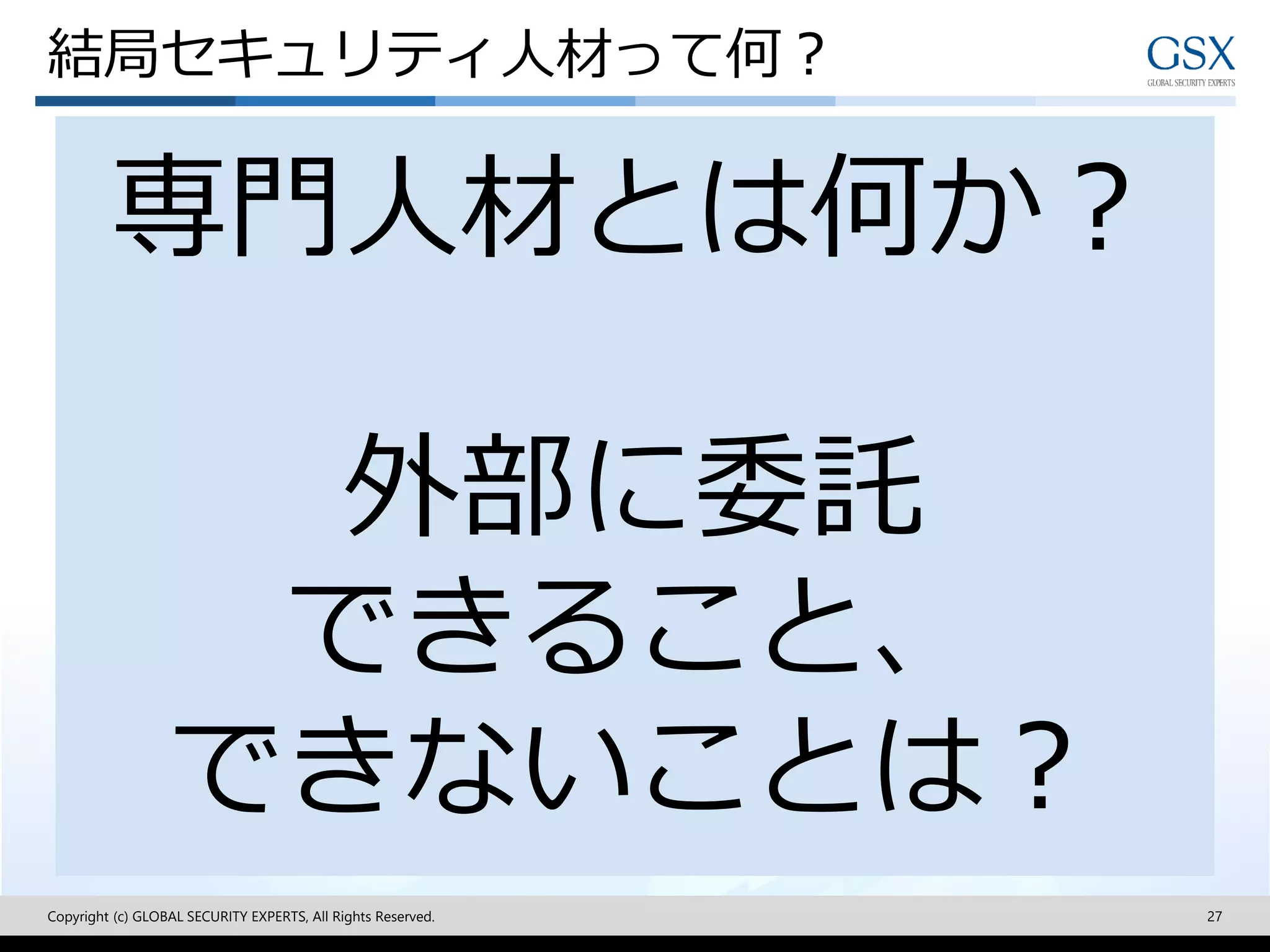 結局セキュリティ人材って何？
Copyright (c) GLOBAL SECURITY EXPERTS, All Rights Reserved. 27
専門人材とは何か？
外部に委託
できること、
できないことは？
 