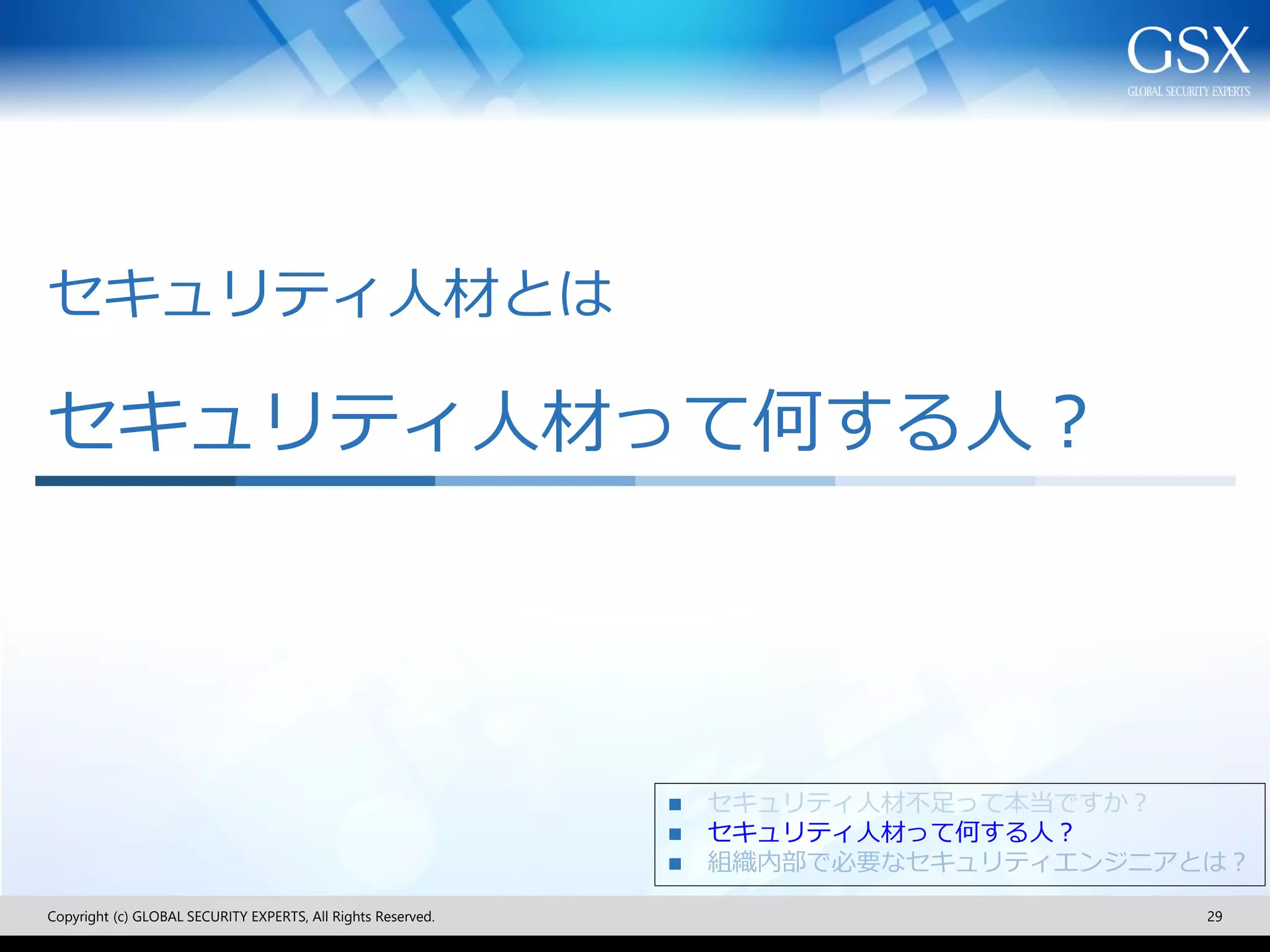 セキュリティ人材とは
セキュリティ人材って何する人？
Copyright (c) GLOBAL SECURITY EXPERTS, All Rights Reserved. 29
◼ セキュリティ人材不足って本当ですか？
◼ セキュリティ人材って何する人？
◼ 組織内部で必要なセキュリティエンジニアとは？
 