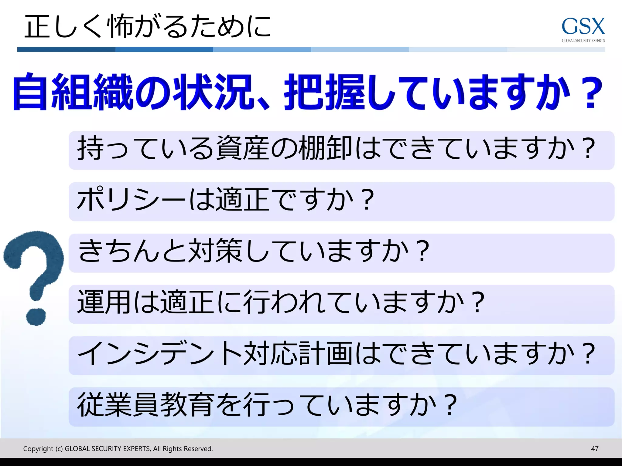 正しく怖がるために
Copyright (c) GLOBAL SECURITY EXPERTS, All Rights Reserved. 47
持っている資産の棚卸はできていますか？
ポリシーは適正ですか？
きちんと対策していますか？
運用は適正に行われていますか？
インシデント対応計画はできていますか？
従業員教育を行っていますか？
 
