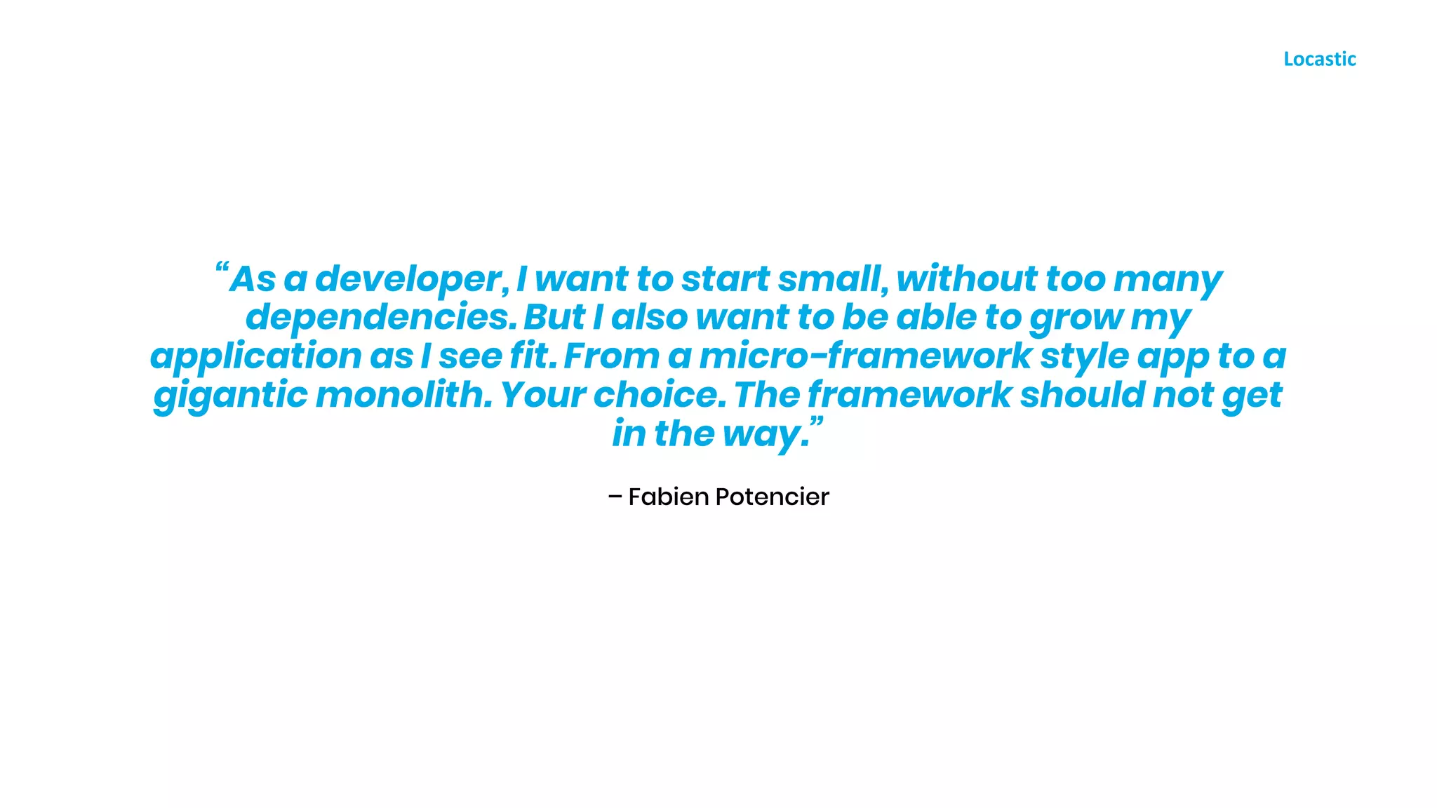 – Fabien Potencier
“As a developer, I want to start small, without too many
dependencies. But I also want to be able to grow my
application as I see fit. From a micro-framework style app to a
gigantic monolith. Your choice. The framework should not get
in the way.”
 