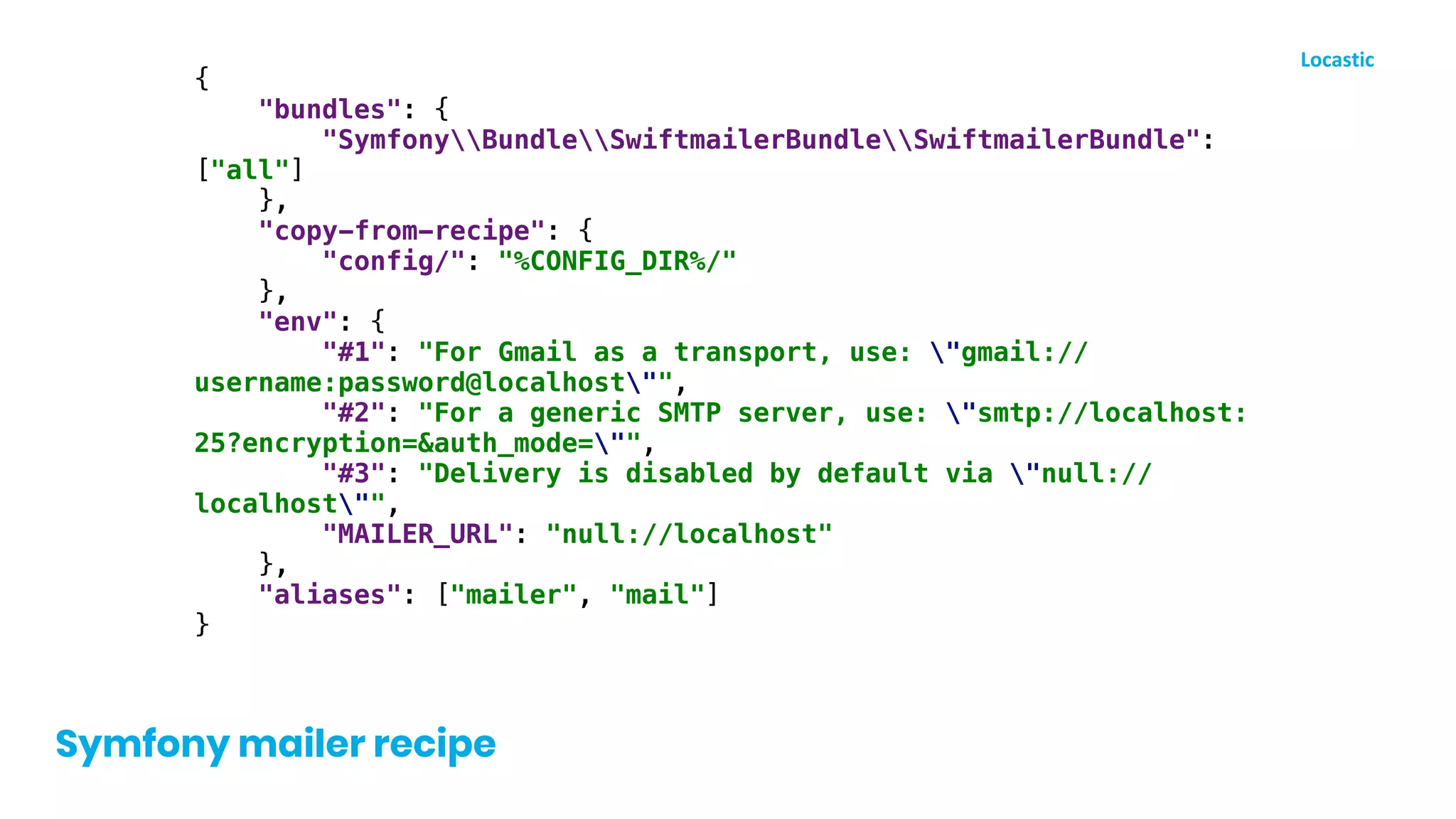 {
"bundles": {
"SymfonyBundleSwiftmailerBundleSwiftmailerBundle":
["all"]
},
"copy-from-recipe": {
"config/": "%CONFIG_DIR%/"
},
"env": {
"#1": "For Gmail as a transport, use: "gmail://
username:password@localhost"",
"#2": "For a generic SMTP server, use: "smtp://localhost:
25?encryption=&auth_mode="",
"#3": "Delivery is disabled by default via "null://
localhost"",
"MAILER_URL": "null://localhost"
},
"aliases": ["mailer", "mail"]
}
Symfony mailer recipe
 