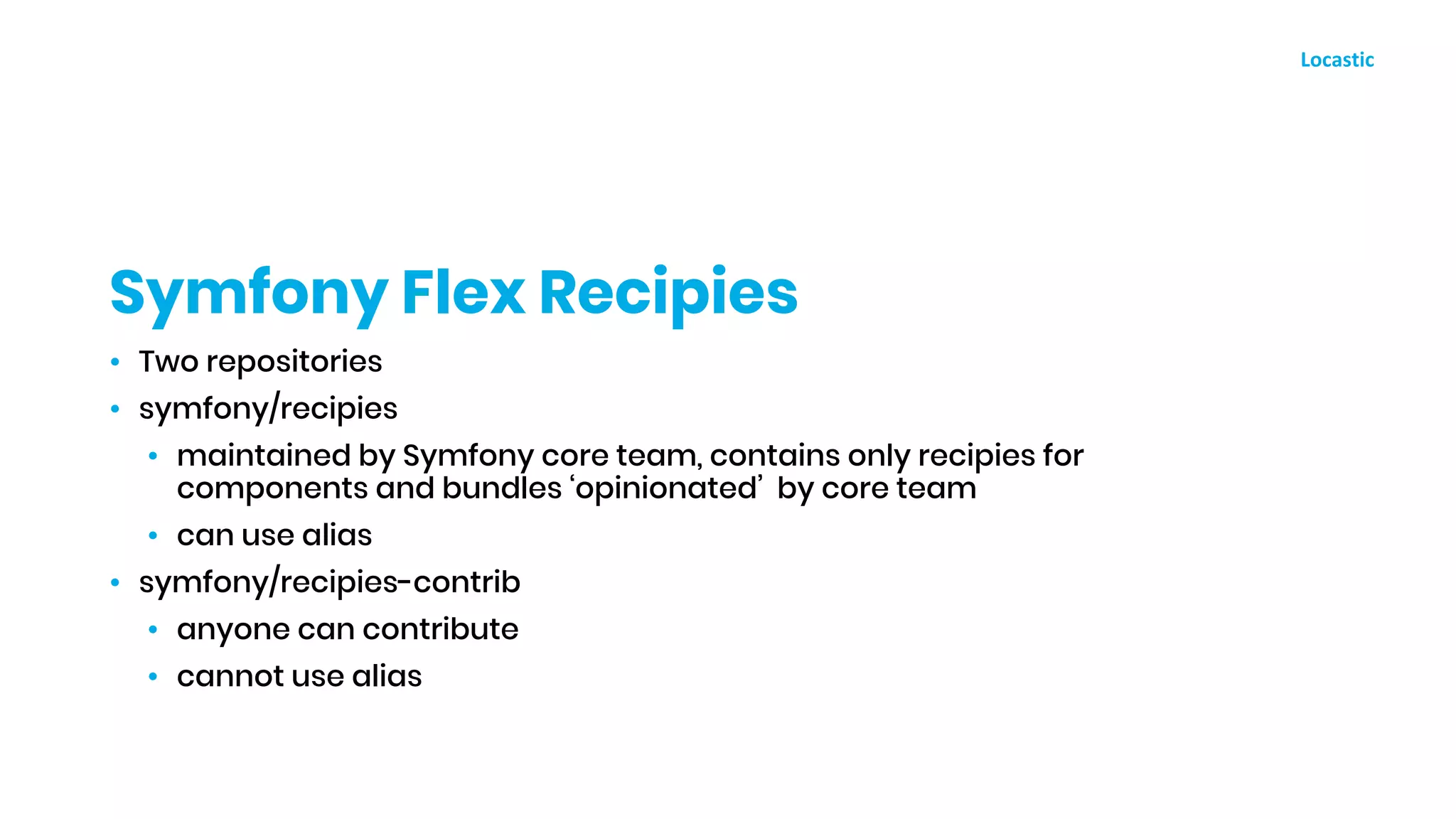 • Two repositories
• symfony/recipies
• maintained by Symfony core team, contains only recipies for
components and bundles ‘opinionated’ by core team
• can use alias
• symfony/recipies-contrib
• anyone can contribute
• cannot use alias
Symfony Flex Recipies
 