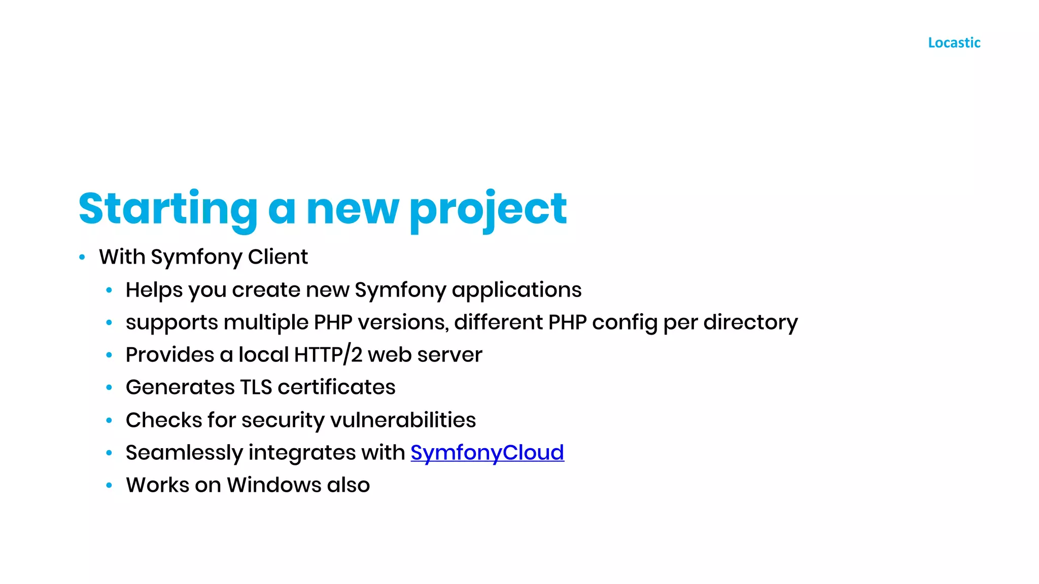 • With Symfony Client
• Helps you create new Symfony applications
• supports multiple PHP versions, different PHP config per directory
• Provides a local HTTP/2 web server
• Generates TLS certificates
• Checks for security vulnerabilities
• Seamlessly integrates with SymfonyCloud
• Works on Windows also
Starting a new project
 