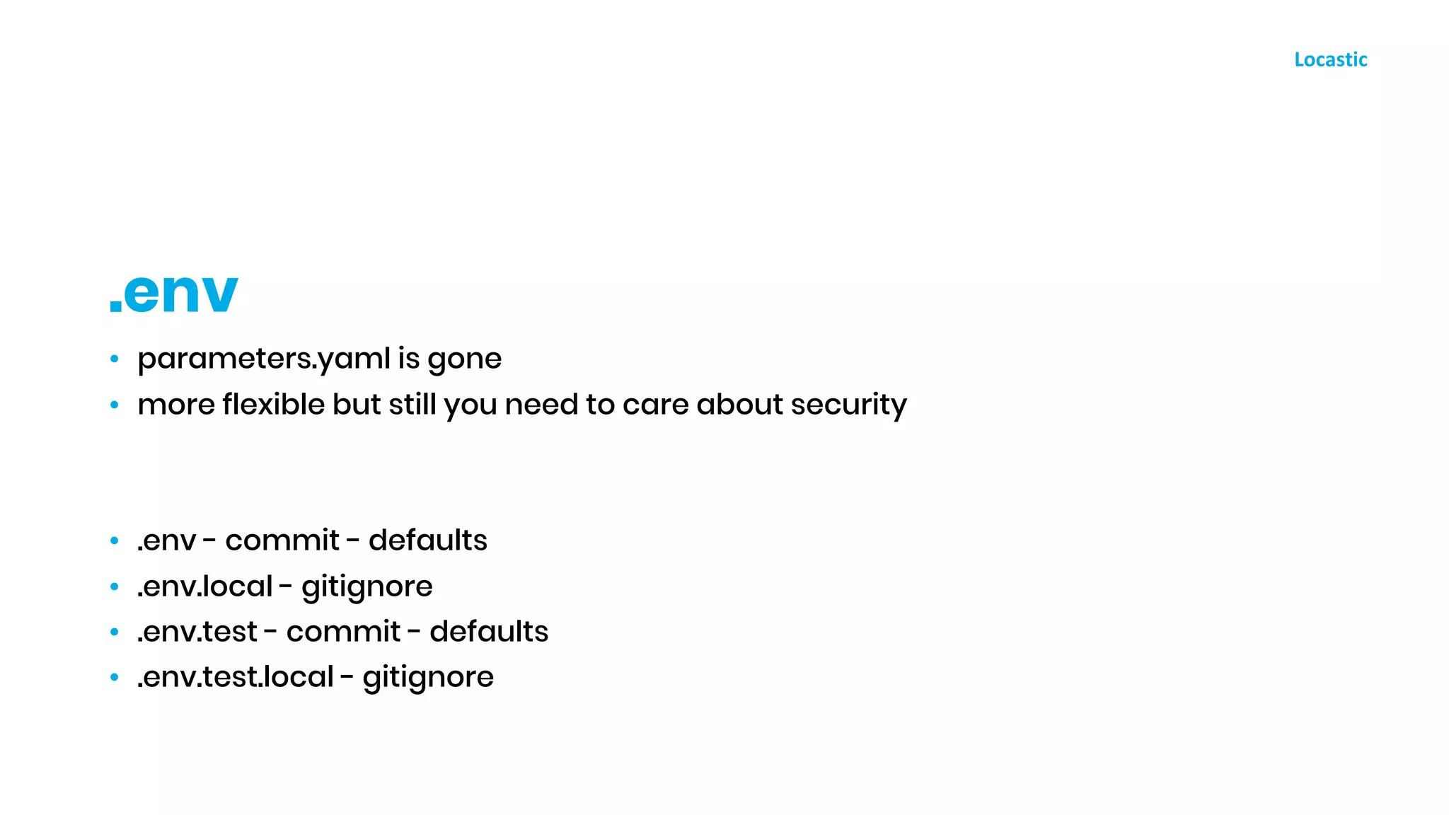 • parameters.yaml is gone
• more flexible but still you need to care about security
• .env - commit - defaults
• .env.local - gitignore
• .env.test - commit - defaults
• .env.test.local - gitignore
.env
 