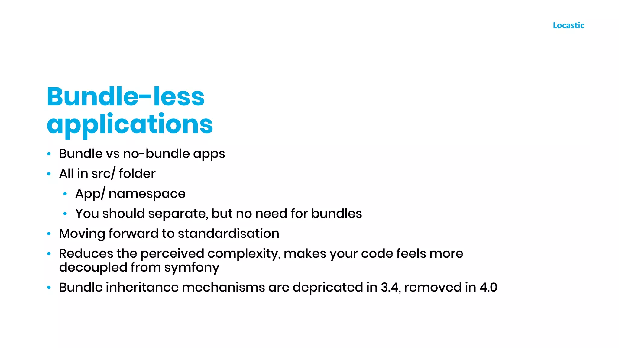 • Bundle vs no-bundle apps
• All in src/ folder
• App/ namespace
• You should separate, but no need for bundles
• Moving forward to standardisation
• Reduces the perceived complexity, makes your code feels more
decoupled from symfony
• Bundle inheritance mechanisms are depricated in 3.4, removed in 4.0
Bundle-less
applications
 