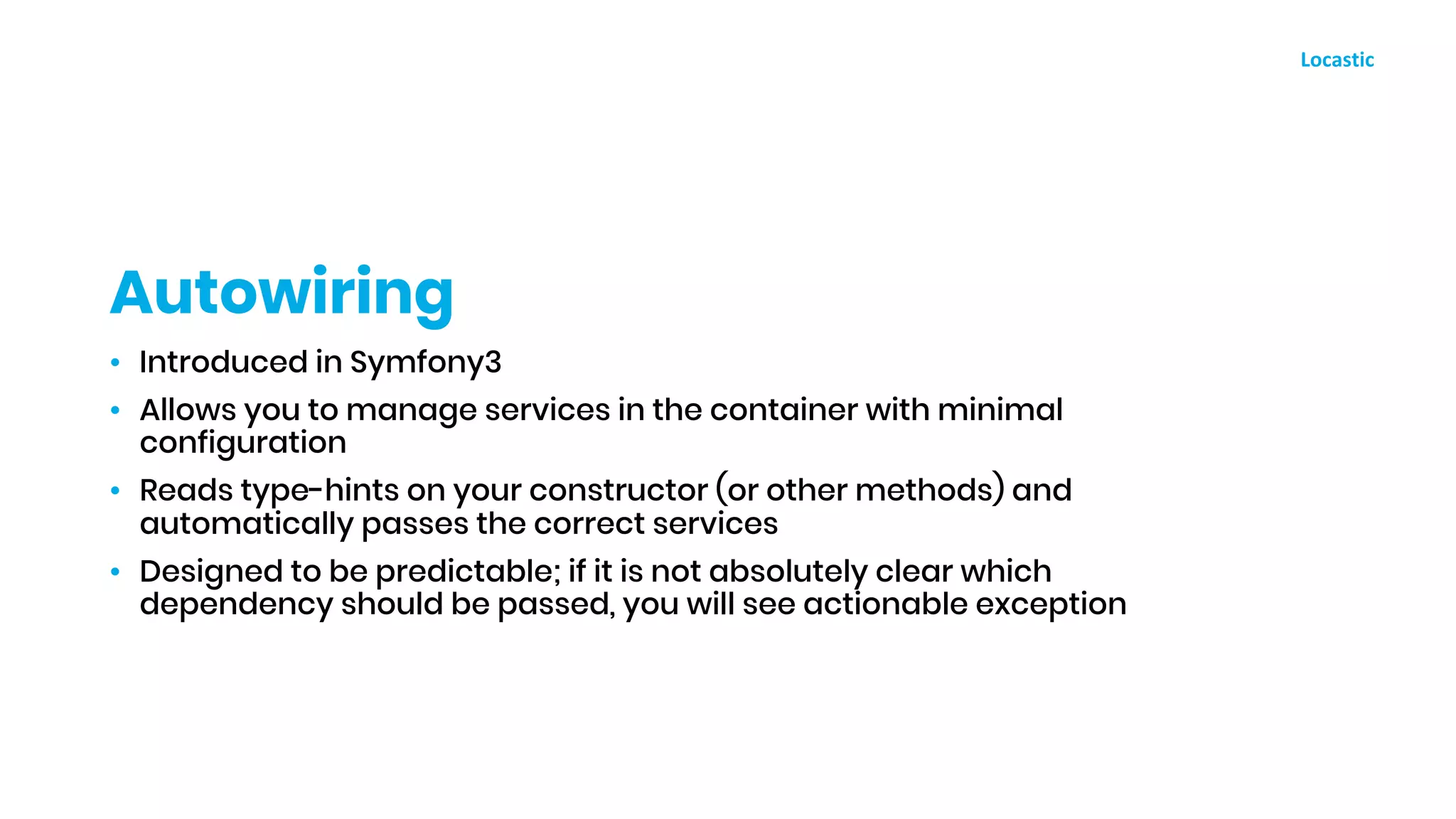 • Introduced in Symfony3
• Allows you to manage services in the container with minimal
configuration
• Reads type-hints on your constructor (or other methods) and
automatically passes the correct services
• Designed to be predictable; if it is not absolutely clear which
dependency should be passed, you will see actionable exception
Autowiring
 