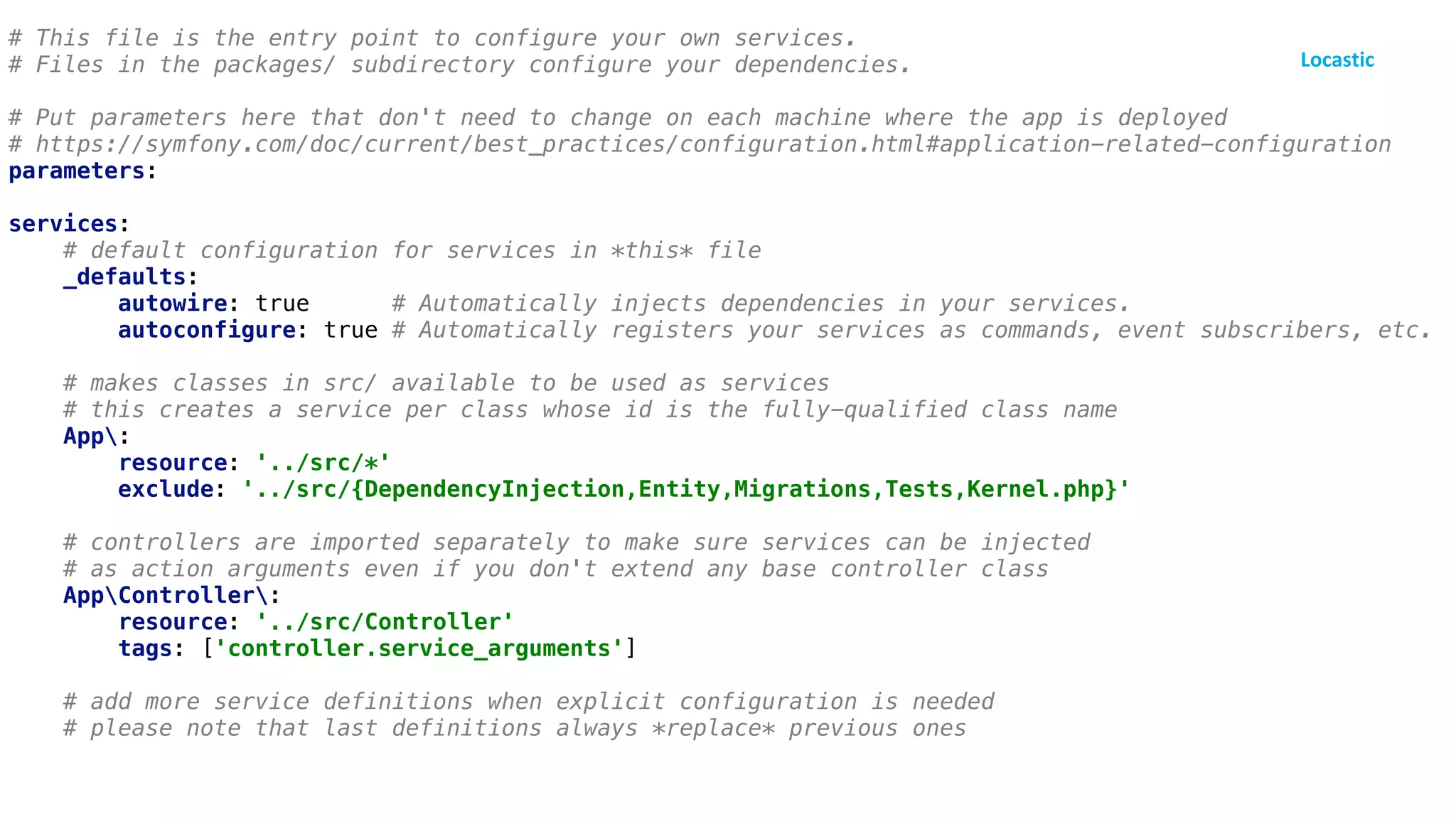 # This file is the entry point to configure your own services.
# Files in the packages/ subdirectory configure your dependencies.
# Put parameters here that don't need to change on each machine where the app is deployed
# https://symfony.com/doc/current/best_practices/configuration.html#application-related-configuration
parameters:
services:
# default configuration for services in *this* file
_defaults:
autowire: true # Automatically injects dependencies in your services.
autoconfigure: true # Automatically registers your services as commands, event subscribers, etc.
# makes classes in src/ available to be used as services
# this creates a service per class whose id is the fully-qualified class name
App:
resource: '../src/*'
exclude: '../src/{DependencyInjection,Entity,Migrations,Tests,Kernel.php}'
# controllers are imported separately to make sure services can be injected
# as action arguments even if you don't extend any base controller class
AppController:
resource: '../src/Controller'
tags: ['controller.service_arguments']
# add more service definitions when explicit configuration is needed
# please note that last definitions always *replace* previous ones
 