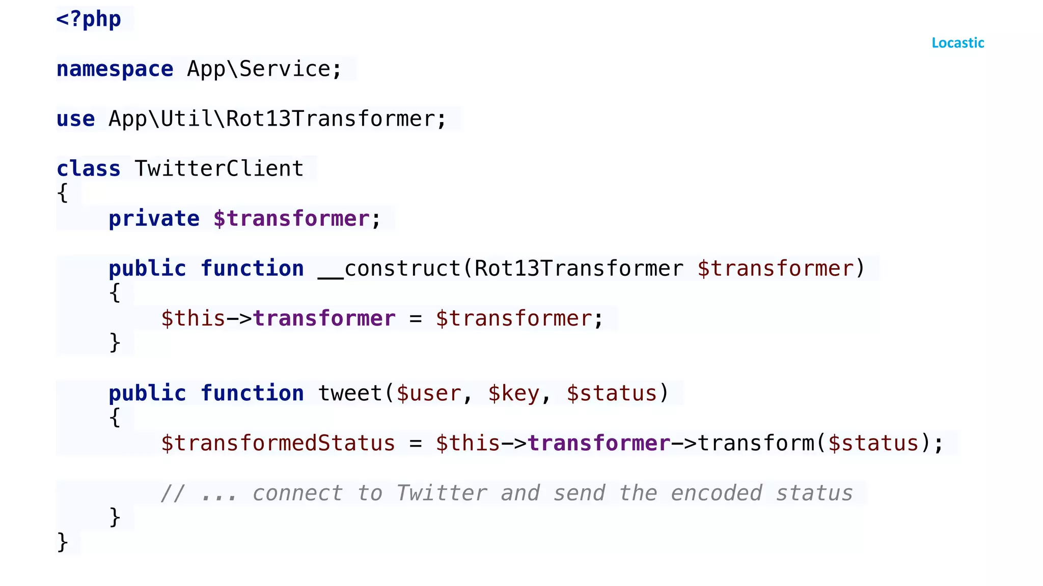 <?php
namespace AppService;
use AppUtilRot13Transformer;
class TwitterClient
{
private $transformer;
public function __construct(Rot13Transformer $transformer)
{
$this->transformer = $transformer;
}
public function tweet($user, $key, $status)
{
$transformedStatus = $this->transformer->transform($status);
// ... connect to Twitter and send the encoded status
}
}
 