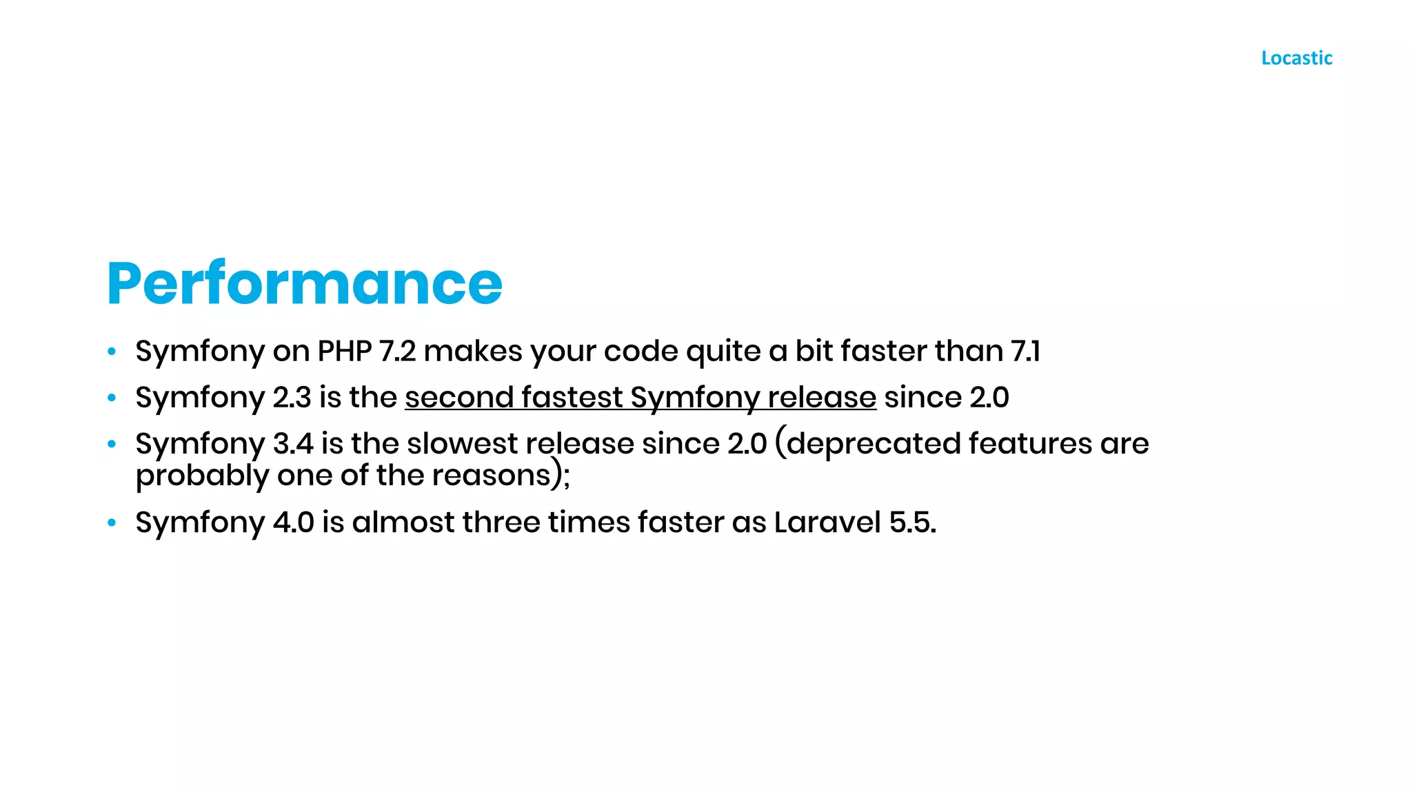 • Symfony on PHP 7.2 makes your code quite a bit faster than 7.1
• Symfony 2.3 is the second fastest Symfony release since 2.0
• Symfony 3.4 is the slowest release since 2.0 (deprecated features are
probably one of the reasons);
• Symfony 4.0 is almost three times faster as Laravel 5.5.
Performance
 