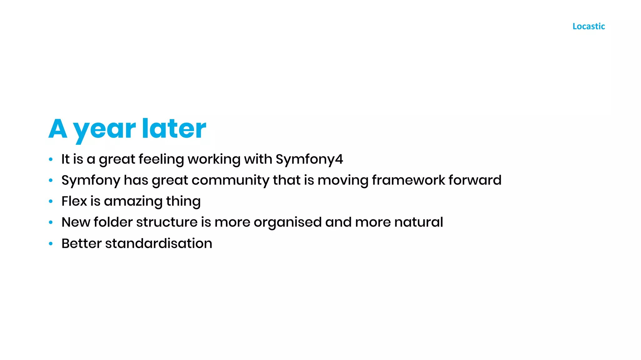 • It is a great feeling working with Symfony4
• Symfony has great community that is moving framework forward
• Flex is amazing thing
• New folder structure is more organised and more natural
• Better standardisation
A year later
 