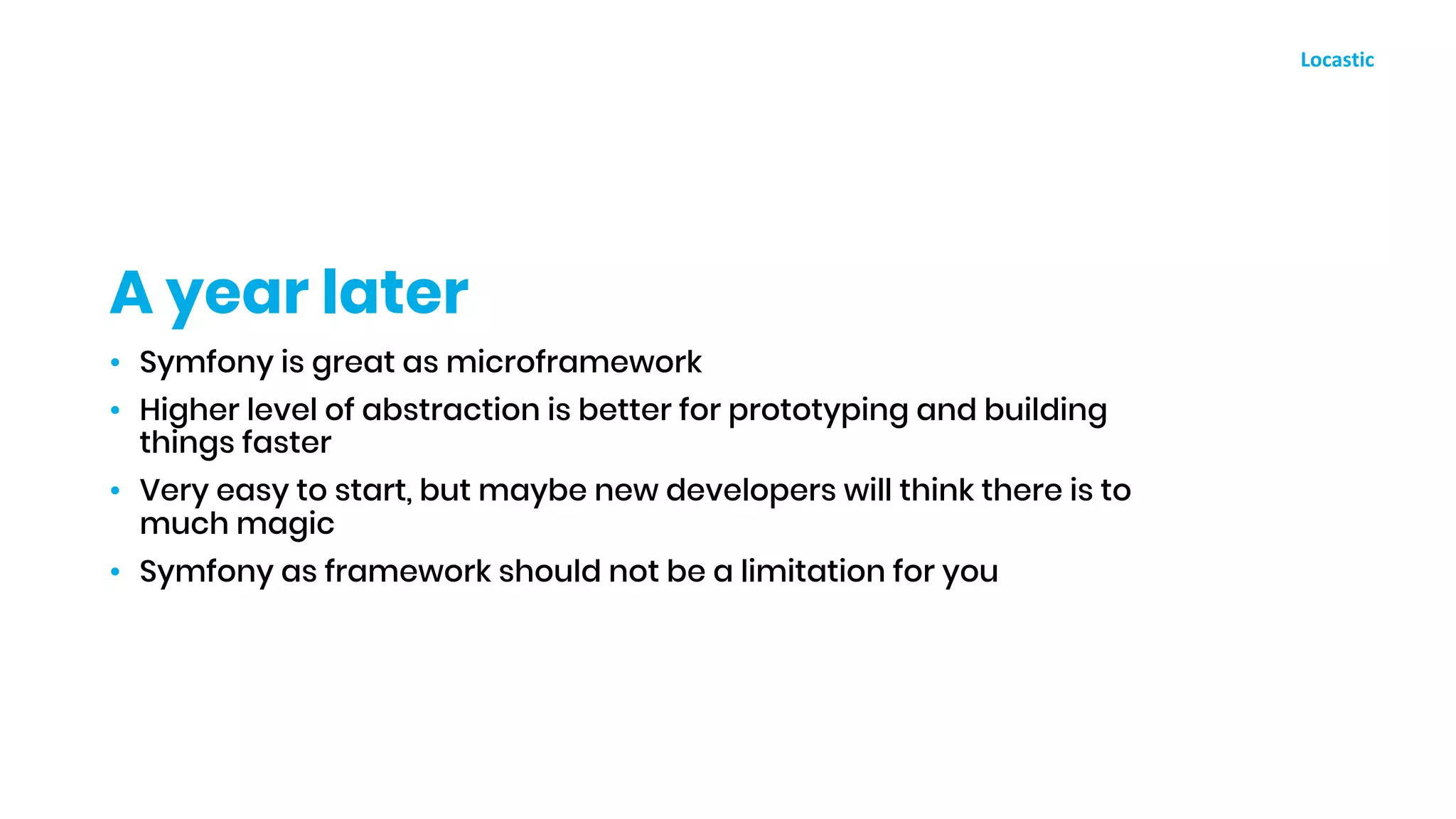 • Symfony is great as microframework
• Higher level of abstraction is better for prototyping and building
things faster
• Very easy to start, but maybe new developers will think there is to
much magic
• Symfony as framework should not be a limitation for you
A year later
 