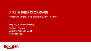 テスト自動化プロセスの改善
May 31, 2019 (令和元年)
Sadaaki Emura
Leisure Product Dept.
Rakuten, Inc.
～「明日のテストを楽にする」ための改善ビフォー・アフター～
 
