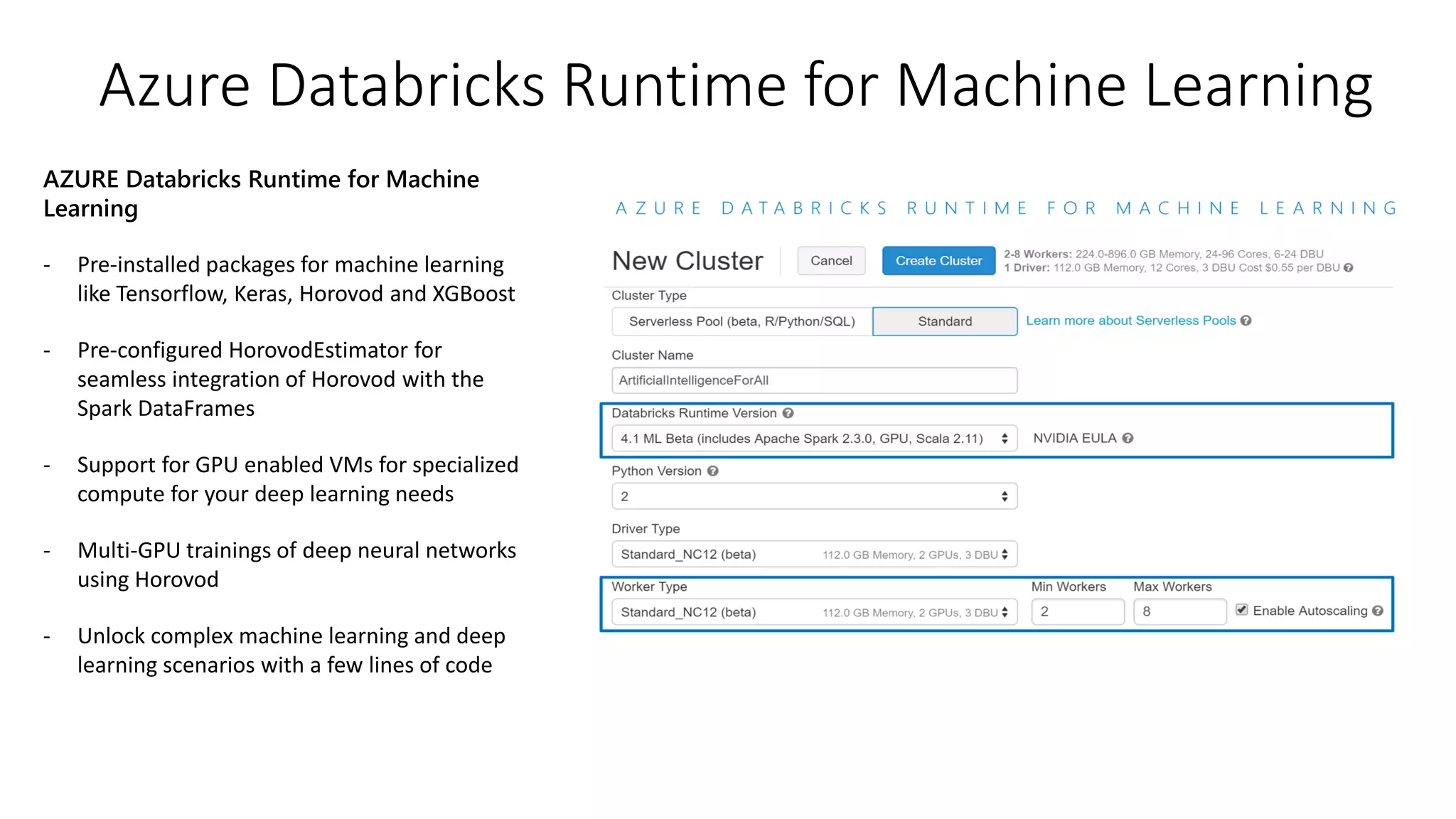 Azure Databricks Runtime for Machine Learning
AZURE Databricks Runtime for Machine
Learning
- Pre-installed packages for machine learning
like Tensorflow, Keras, Horovod and XGBoost
- Pre-configured HorovodEstimator for
seamless integration of Horovod with the
Spark DataFrames
- Support for GPU enabled VMs for specialized
compute for your deep learning needs
- Multi-GPU trainings of deep neural networks
using Horovod
- Unlock complex machine learning and deep
learning scenarios with a few lines of code
 