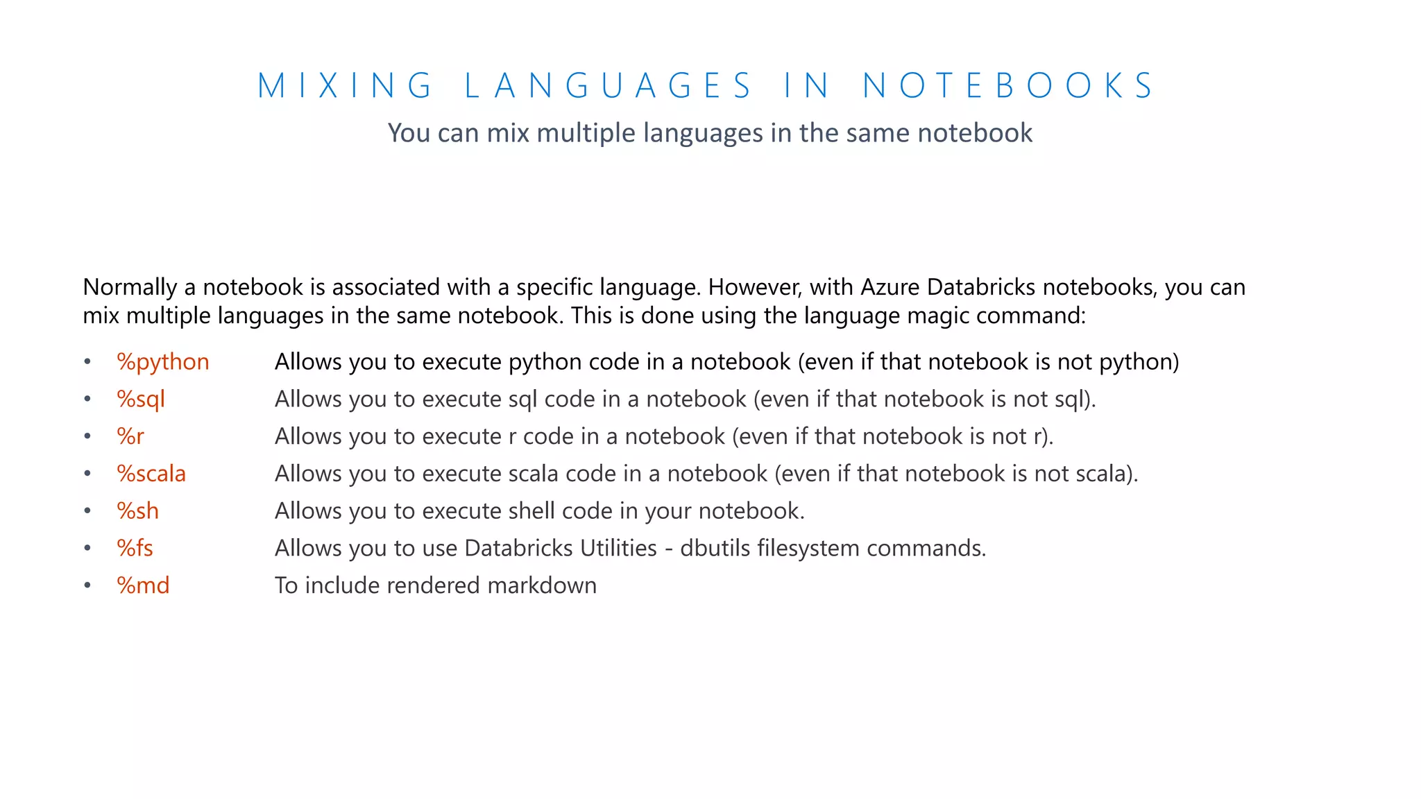 M I X I N G L A N G U A G E S I N N O T E B O O K S
You can mix multiple languages in the same notebook
Normally a notebook is associated with a specific language. However, with Azure Databricks notebooks, you can
mix multiple languages in the same notebook. This is done using the language magic command:
• %python Allows you to execute python code in a notebook (even if that notebook is not python)
• %sql Allows you to execute sql code in a notebook (even if that notebook is not sql).
• %r Allows you to execute r code in a notebook (even if that notebook is not r).
• %scala Allows you to execute scala code in a notebook (even if that notebook is not scala).
• %sh Allows you to execute shell code in your notebook.
• %fs Allows you to use Databricks Utilities - dbutils filesystem commands.
• %md To include rendered markdown
 