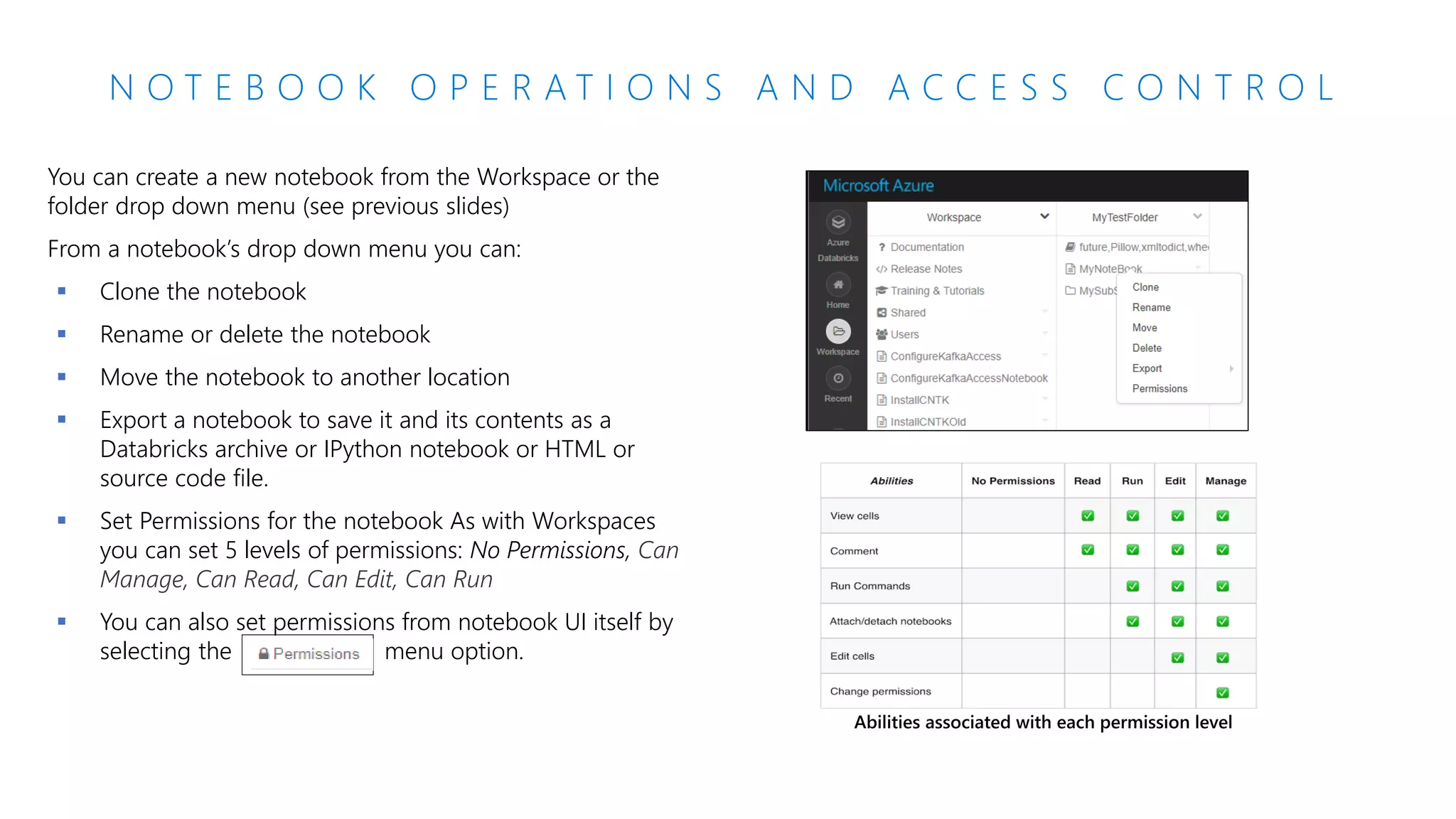 N O T E B O O K O P E R A T I O N S A N D A C C E S S C O N T R O L
You can create a new notebook from the Workspace or the
folder drop down menu (see previous slides)
From a notebook’s drop down menu you can:
▪ Clone the notebook
▪ Rename or delete the notebook
▪ Move the notebook to another location
▪ Export a notebook to save it and its contents as a
Databricks archive or IPython notebook or HTML or
source code file.
▪ Set Permissions for the notebook As with Workspaces
you can set 5 levels of permissions: No Permissions, Can
Manage, Can Read, Can Edit, Can Run
▪ You can also set permissions from notebook UI itself by
selecting the menu option.
 