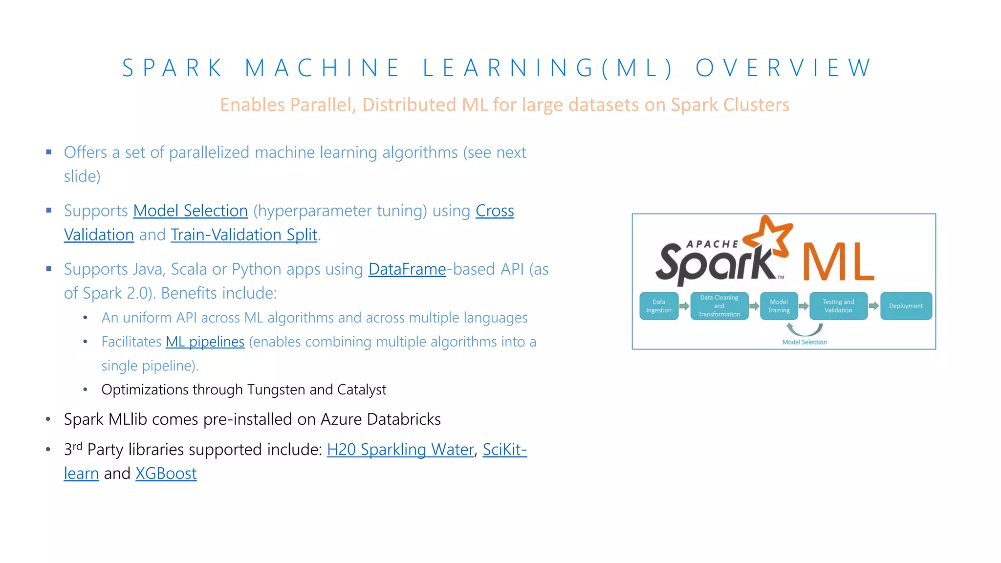 S P A R K M A C H I N E L E A R N I N G ( M L ) O V E R V I E W
▪ Offers a set of parallelized machine learning algorithms (see next
slide)
▪ Supports Model Selection (hyperparameter tuning) using Cross
Validation and Train-Validation Split.
▪ Supports Java, Scala or Python apps using DataFrame-based API (as
of Spark 2.0). Benefits include:
• An uniform API across ML algorithms and across multiple languages
• Facilitates ML pipelines (enables combining multiple algorithms into a
single pipeline).
• Optimizations through Tungsten and Catalyst
• Spark MLlib comes pre-installed on Azure Databricks
• 3rd Party libraries supported include: H20 Sparkling Water, SciKit-
learn and XGBoost
Enables Parallel, Distributed ML for large datasets on Spark Clusters
 