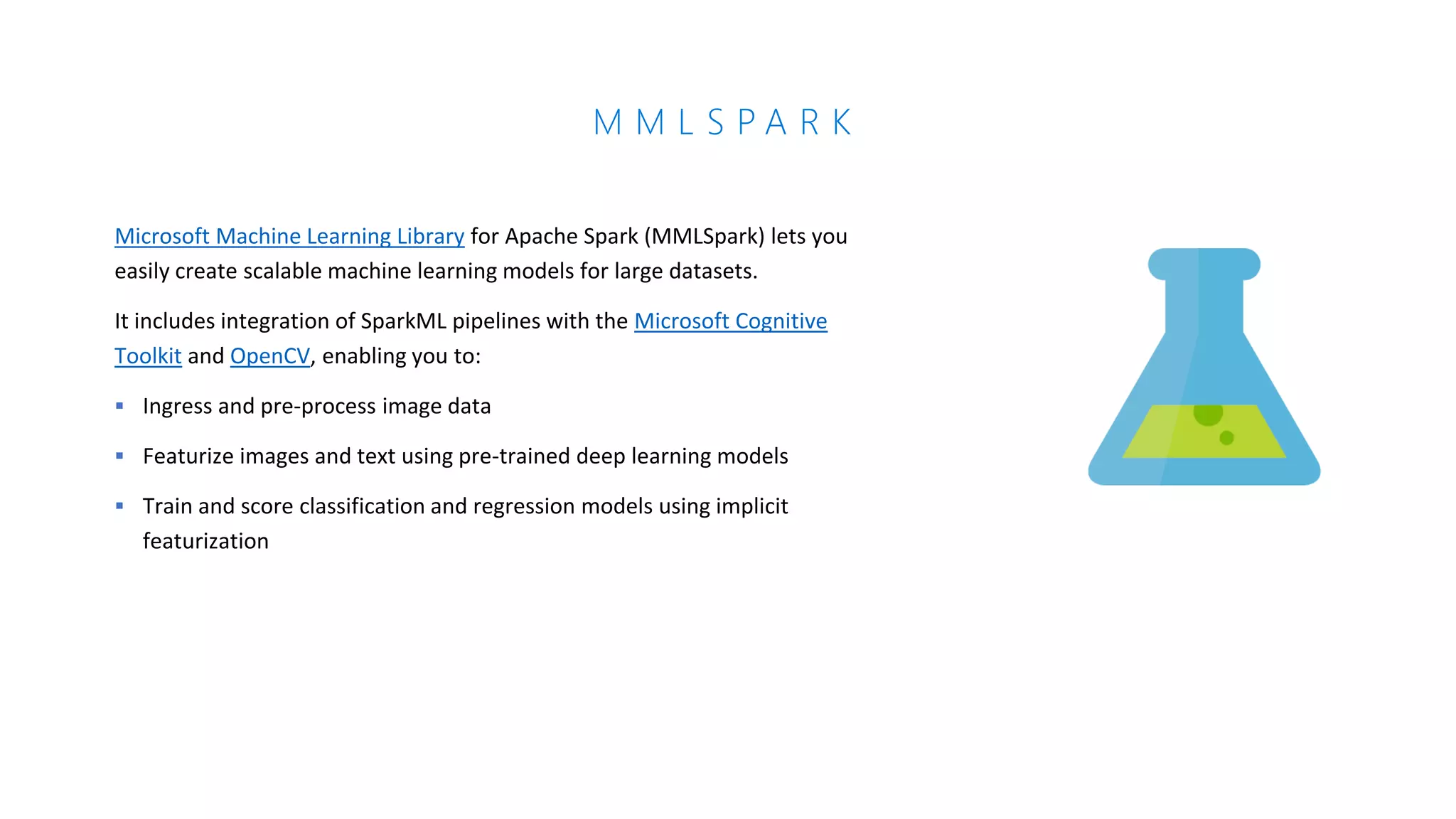 M M L S P A R K
Microsoft Machine Learning Library for Apache Spark (MMLSpark) lets you
easily create scalable machine learning models for large datasets.
It includes integration of SparkML pipelines with the Microsoft Cognitive
Toolkit and OpenCV, enabling you to:
▪ Ingress and pre-process image data
▪ Featurize images and text using pre-trained deep learning models
▪ Train and score classification and regression models using implicit
featurization
 