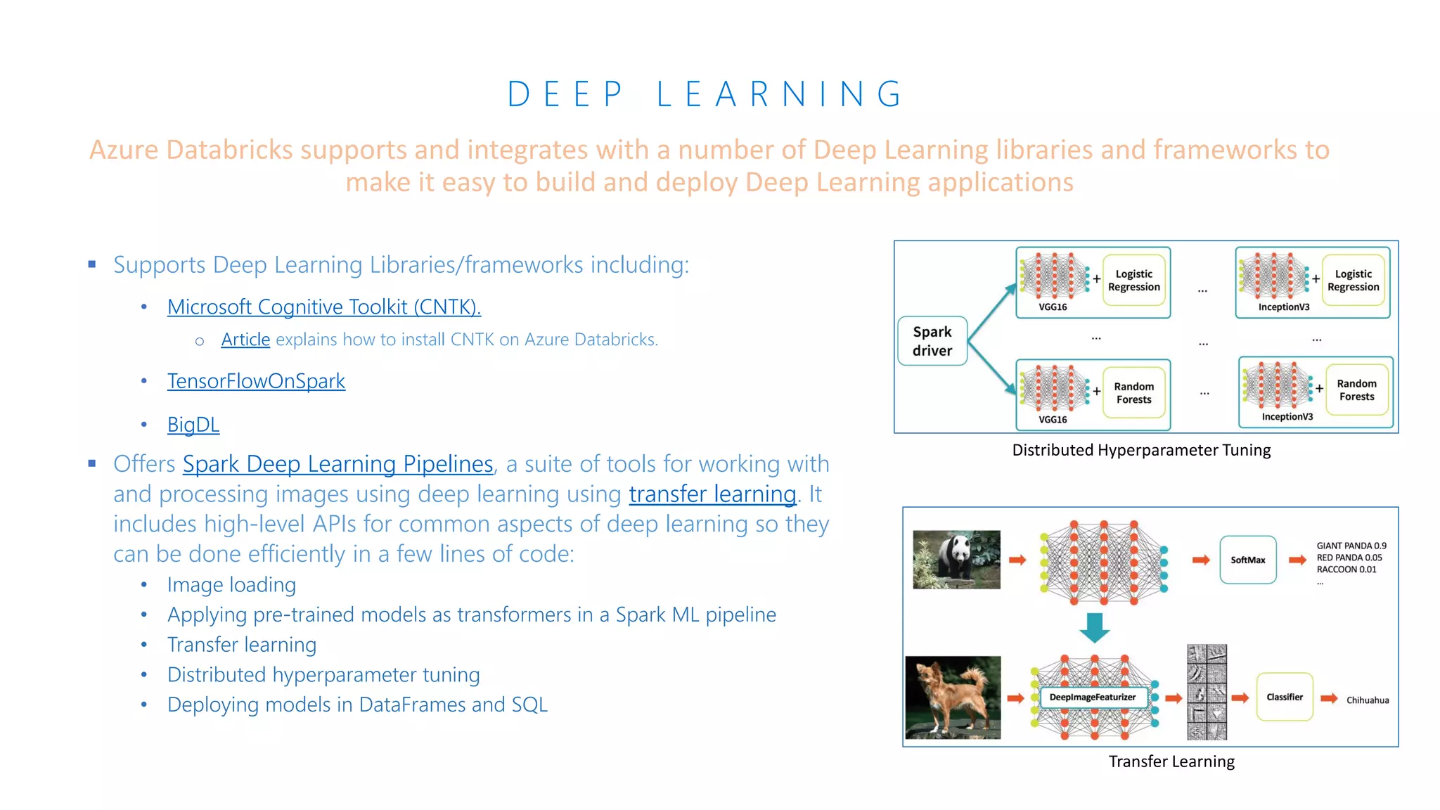 D E E P L E A R N I N G
▪ Supports Deep Learning Libraries/frameworks including:
• Microsoft Cognitive Toolkit (CNTK).
o Article explains how to install CNTK on Azure Databricks.
• TensorFlowOnSpark
• BigDL
▪ Offers Spark Deep Learning Pipelines, a suite of tools for working with
and processing images using deep learning using transfer learning. It
includes high-level APIs for common aspects of deep learning so they
can be done efficiently in a few lines of code:
Azure Databricks supports and integrates with a number of Deep Learning libraries and frameworks to
make it easy to build and deploy Deep Learning applications
Distributed Hyperparameter Tuning
Transfer Learning
 