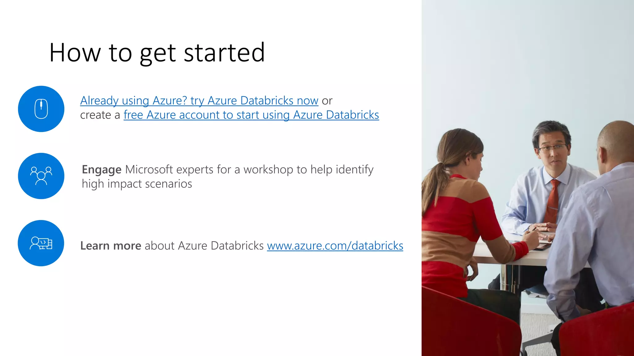 Engage Microsoft experts for a workshop to help identify
high impact scenarios
Already using Azure? try Azure Databricks now or
create a free Azure account to start using Azure Databricks
Learn more about Azure Databricks www.azure.com/databricks
How to get started
 