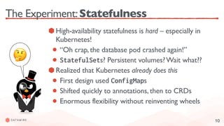 10
The Experiment:Statefulness
High-availability statefulness is hard – especially in
Kubernetes!
“Oh crap, the database pod crashed again!”
StatefulSets? Persistent volumes?Wait what??
Realized that Kubernetes already does this
First design used ConfigMaps
Shifted quickly to annotations, then to CRDs
Enormous flexibility without reinventing wheels
🤔
 