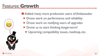 21
Features:Growth
Added many more production users of Ambassador
Drove work on performance and reliability
Drove work on notifying users of upgrades
Drove us to start thinking longer-term!
Upcoming compatibility issues, roadmap, etc.
😁
 